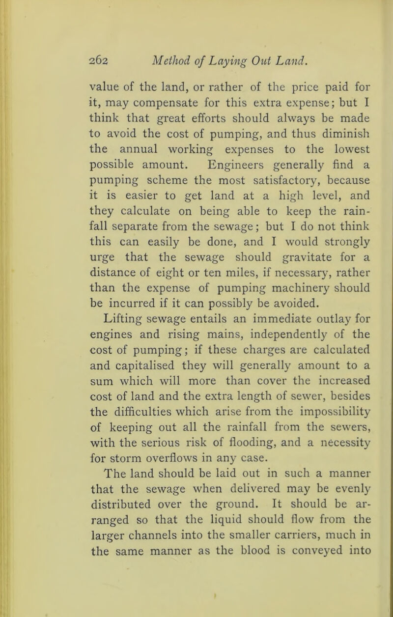 value of the land, or rather of the price paid for it, may compensate for this extra expense; but I think that great efforts should always be made to avoid the cost of pumping, and thus diminish the annual working expenses to the lowest possible amount. Engineers generally find a pumping scheme the most satisfactory, because it is easier to get land at a high level, and they calculate on being able to keep the rain- fall separate from the sewage; but I do not think this can easily be done, and I would strongly urge that the sewage should gravitate for a distance of eight or ten miles, if necessary, rather than the expense of pumping machinery should be incurred if it can possibly be avoided. Lifting sewage entails an immediate outlay for engines and rising mains, independently of the cost of pumping; if these charges are calculated and capitalised they will generally amount to a sum which will more than cover the increased cost of land and the extra length of sewer, besides the difficulties which arise from the impossibility of keeping out all the I'ainfall from the sewers, with the serious risk of flooding, and a necessity for storm overflows in any case. The land should be laid out in such a manner that the sewage when delivered may be evenly distributed over the ground. It should be ar- ranged so that the liquid should flow from the larger channels into the smaller carriers, much in the same manner as the blood is conveyed into