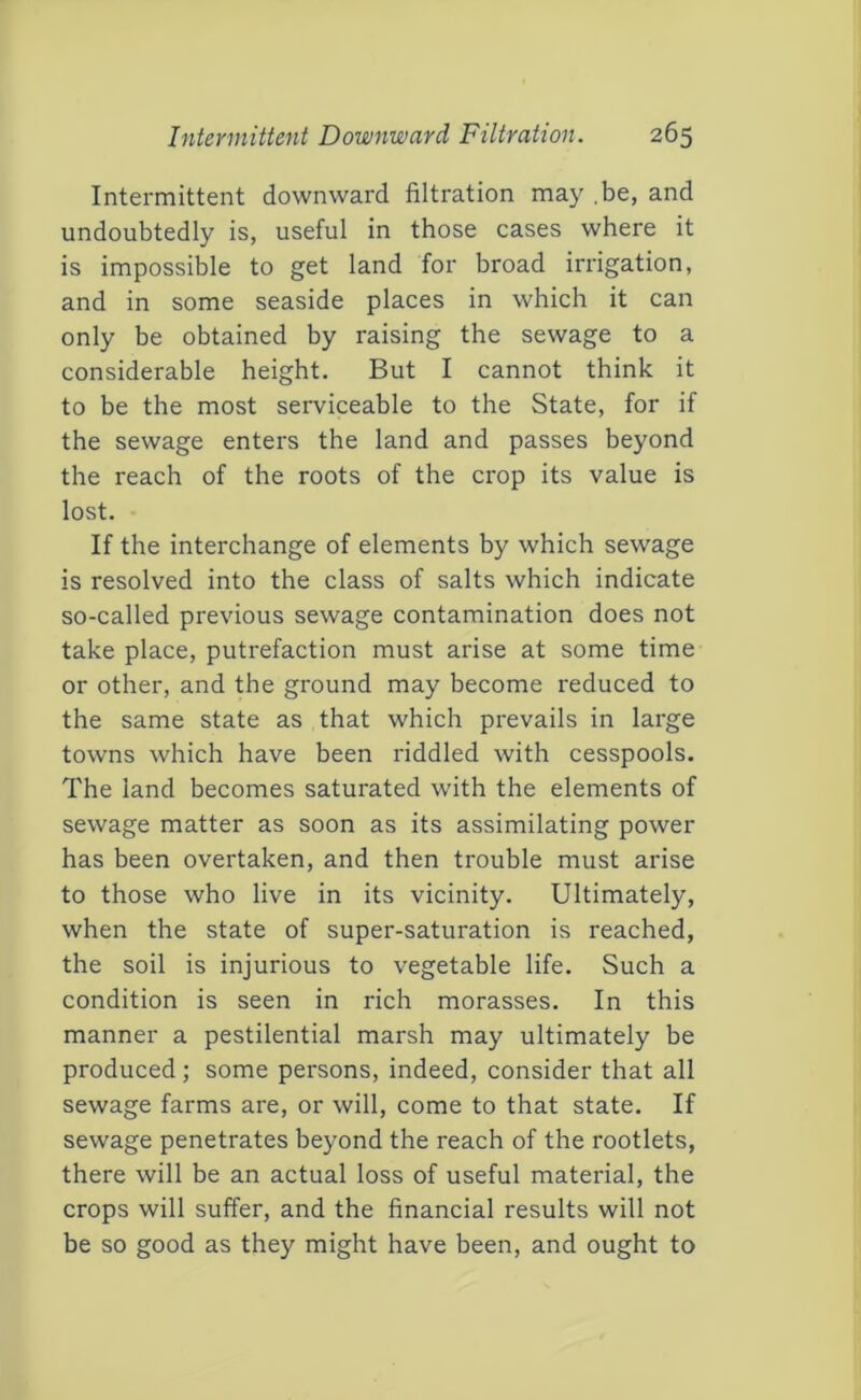 Intermittent downward filtration may .be, and undoubtedly is, useful in those cases where it is impossible to get land for broad irrigation, and in some seaside places in which it can only be obtained by raising the sewage to a considerable height. But I cannot think it to be the most serviceable to the State, for if the sewage enters the land and passes beyond the reach of the roots of the crop its value is lost. If the interchange of elements by which sewage is resolved into the class of salts which indicate so-called previous sewage contamination does not take place, putrefaction must arise at some time or other, and the ground may become reduced to the same state as that which prevails in large towns which have been riddled with cesspools. The land becomes saturated with the elements of sewage matter as soon as its assimilating power has been overtaken, and then trouble must arise to those who live in its vicinity. Ultimately, when the state of super-saturation is reached, the soil is injurious to vegetable life. Such a condition is seen in rich morasses. In this manner a pestilential marsh may ultimately be produced; some persons, indeed, consider that all sewage farms are, or will, come to that state. If sewage penetrates beyond the reach of the rootlets, there will be an actual loss of useful material, the crops will suffer, and the financial results will not be so good as they might have been, and ought to