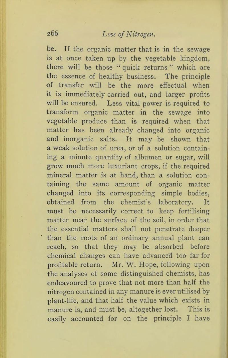 be. If the organic matter that is in the sewage is at once taken up by the vegetable kingdom, there will be those “ quick returns ” which are the essence of healthy business. The principle of transfer will be the more effectual when it is immediately carried out, and larger profits will be ensured. Less vital power is required to transform organic matter in the sewage into vegetable produce than is required when that matter has been already changed into organic and inorganic salts. It may be shown that a weak solution of urea, or of a solution contain- ing a minute quantity of albumen or sugar, will grow much more luxuriant crops, if the required mineral matter is at hand, than a solution con- taining the same amount of organic matter changed into its corresponding simple bodies, obtained from the chemist’s laboratory. It must be necessarily correct to keep fertilising matter near the surface of the soil, in order that the essential matters shall not penetrate deeper than the roots of an ordinary annual plant can reach, so that they may be absorbed before chemical changes can have advanced too far for profitable return. Mr. W. Hope, following upon the analyses of some distinguished chemists, has endeavoured to prove that not more than half the nitrogen contained in any manure is ever utilised by plant-life, and that half the value which exists in manure is, and must be, altogether lost. This is easily accounted for on the principle I have