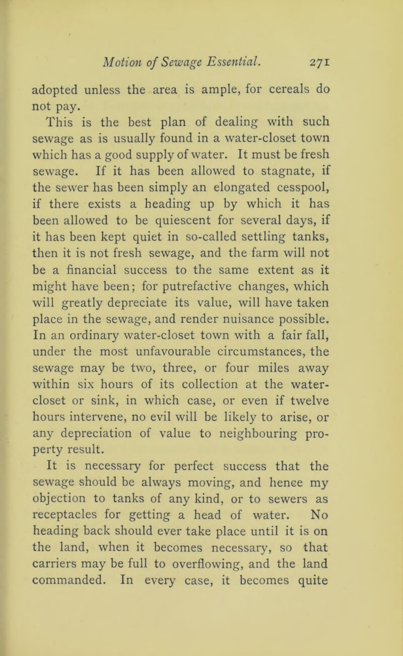 adopted unless the area is ample, for cereals do not pay. This is the best plan of dealing with such sewage as is usually found in a water-closet town which has a good supply of water. It must be fresh sewage. If it has been allowed to stagnate, if the sewer has been simply an elongated cesspool, if there exists a heading up by which it has been allowed to be quiescent for several days, if it has been kept quiet in so-called settling tanks, then it is not fresh sewage, and the farm will not be a financial success to the same extent as it might have been; for putrefactive changes, which will greatly depreciate its value, will have taken place in the sewage, and render nuisance possible. In an ordinary water-closet town with a fair fall, under the most unfavourable circumstances, the sewage may be two, three, or four miles away within six hours of its collection at the water- closet or sink, in which case, or even if twelve hours intervene, no evil will be likely to arise, or any depreciation of value to neighbouring pro- perty result. It is necessary for perfect success that the sewage should be always moving, and hence my objection to tanks of any kind, or to sewers as receptacles for getting a head of water. No heading back should ever take place until it is on the land, when it becomes necessary, so that carriers may be full to overflowing, and the land commanded. In every case, it becomes quite