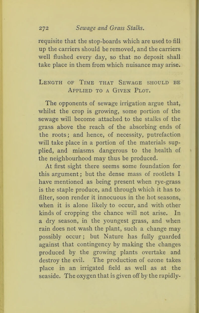 requisite that the stop-boards which are used to fill up the carriers should be removed, and the carriers well flushed every day, so that no deposit shall take place in them from which nuisance may arise. Length of Time that Sewage should be Applied to a Given Plot. The opponents of sewage irrigation argue that, whilst the crop is growing, some portion of the sewage will become attached to the stalks of the grass above the reach of the absorbing ends of the roots; and hence, of necessity, putrefaction will take place in a portion of the materials sup- plied, and miasms dangerous to the health of the neighbourhood may thus be produced. At first sight there seems some foundation for this argument; but the dense mass of rootlets I have mentioned as being present when rye-grass is the staple produce, and through which it has to filter, soon render it innocuous in the hot seasons, when it is alone likely to occur, and with other kinds of cropping the chance will not arise. In a dry season, in the youngest grass, and when rain does not wash the plant, such a change may possibly occur; but Nature has fully guarded against that contingency by making the changes produced by the growing plants overtake and destroy the evil. The production of ozone takes place in an irrigated field as well as at the seaside. The oxygen that is given off by the rapidly-