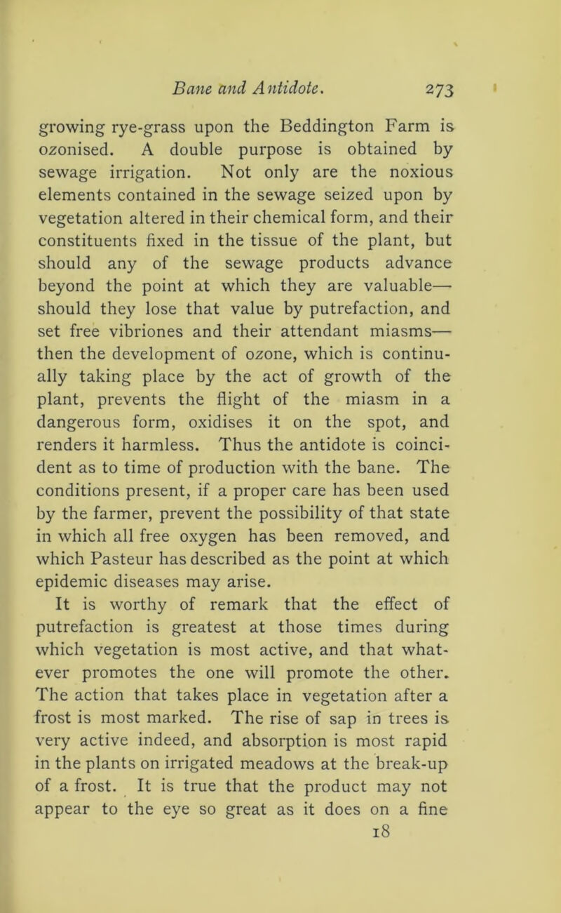 growing rye-grass upon the Beddington Farm is ozonised. A double purpose is obtained by sewage irrigation. Not only are the noxious elements contained in the sewage seized upon by vegetation altered in their chemical form, and their constituents fixed in the tissue of the plant, but should any of the sewage products advance beyond the point at which they are valuable— should they lose that value by putrefaction, and set free vibriones and their attendant miasms— then the development of ozone, which is continu- ally taking place by the act of growth of the plant, prevents the flight of the miasm in a dangerous form, oxidises it on the spot, and renders it harmless. Thus the antidote is coinci- dent as to time of production with the bane. The conditions present, if a proper care has been used by the farmer, prevent the possibility of that state in which all free oxygen has been removed, and which Pasteur has described as the point at which epidemic diseases may arise. It is worthy of remark that the effect of putrefaction is greatest at those times during which vegetation is most active, and that what- ever promotes the one will promote the other. The action that takes place in vegetation after a frost is most marked. The rise of sap in trees is very active indeed, and absorption is most rapid in the plants on irrigated meadows at the break-up of a frost. It is true that the product may not appear to the eye so great as it does on a fine 18
