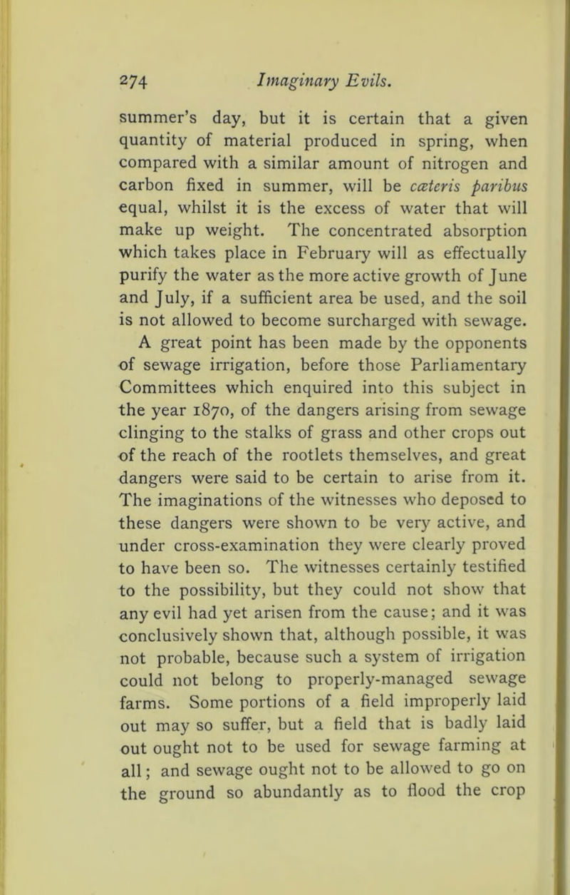 summer’s day, but it is certain that a given quantity of material produced in spring, when compared with a similar amount of nitrogen and carbon fixed in summer, will be cceteris paribus equal, whilst it is the excess of water that will make up weight. The concentrated absorption which takes place in February will as effectually purify the water as the more active growth of June and July, if a sufficient area be used, and the soil is not allowed to become surcharged with sewage. A great point has been made by the opponents of sewage irrigation, before those Parliamentary Committees which enquired into this subject in the year 1870, of the dangers arising from sewage clinging to the stalks of grass and other crops out of the reach of the rootlets themselves, and great dangers were said to be certain to arise from it. The imaginations of the witnesses who deposed to these dangers were shown to be very active, and under cross-examination they were clearly proved to have been so. The witnesses certainly testified to the possibility, but they could not show that any evil had yet arisen from the cause; and it was conclusively shown that, although possible, it was not probable, because such a system of irrigation could not belong to properly-managed sewage farms. Some portions of a field improperly laid out may so suffer, but a field that is badly laid out ought not to be used for sewage farming at all; and sewage ought not to be allowed to go on the ground so abundantly as to flood the crop