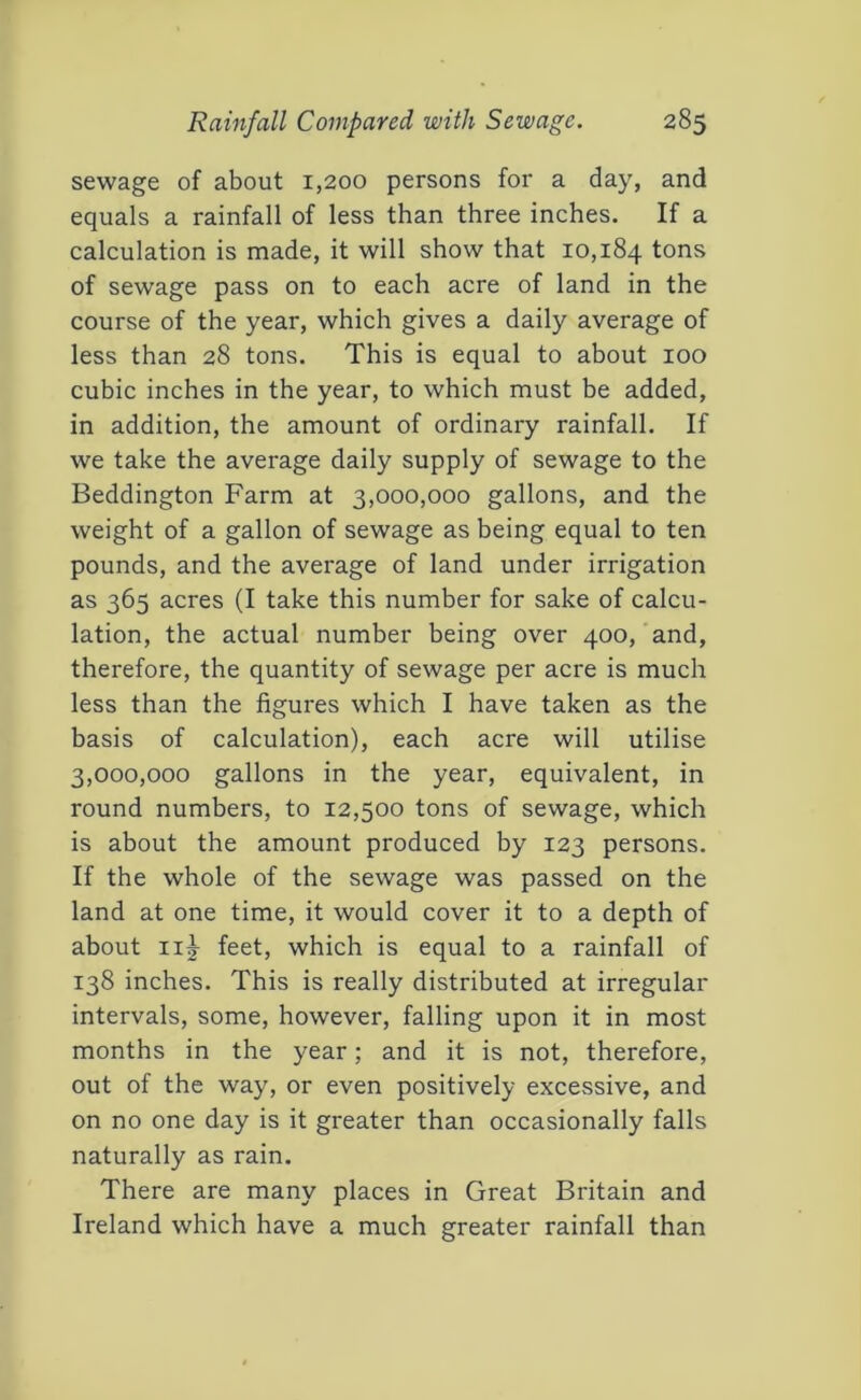 sewage of about 1,200 persons for a day, and equals a rainfall of less than three inches. If a calculation is made, it will show that 10,184 tons of sewage pass on to each acre of land in the course of the year, which gives a daily average of less than 28 tons. This is equal to about 100 cubic inches in the year, to which must be added, in addition, the amount of ordinary rainfall. If we take the average daily supply of sewage to the Beddington Farm at 3,000,000 gallons, and the weight of a gallon of sewage as being equal to ten pounds, and the average of land under irrigation as 365 acres (I take this number for sake of calcu- lation, the actual number being over 400, and, therefore, the quantity of sewage per acre is much less than the figures which I have taken as the basis of calculation), each acre will utilise 3,000,000 gallons in the year, equivalent, in round numbers, to 12,500 tons of sewage, which is about the amount produced by 123 persons. If the whole of the sewage was passed on the land at one time, it would cover it to a depth of about ii|- feet, which is equal to a rainfall of 138 inches. This is really distributed at irregular intervals, some, however, falling upon it in most months in the year; and it is not, therefore, out of the way, or even positively excessive, and on no one day is it greater than occasionally falls naturally as rain. There are many places in Great Britain and Ireland which have a much greater rainfall than