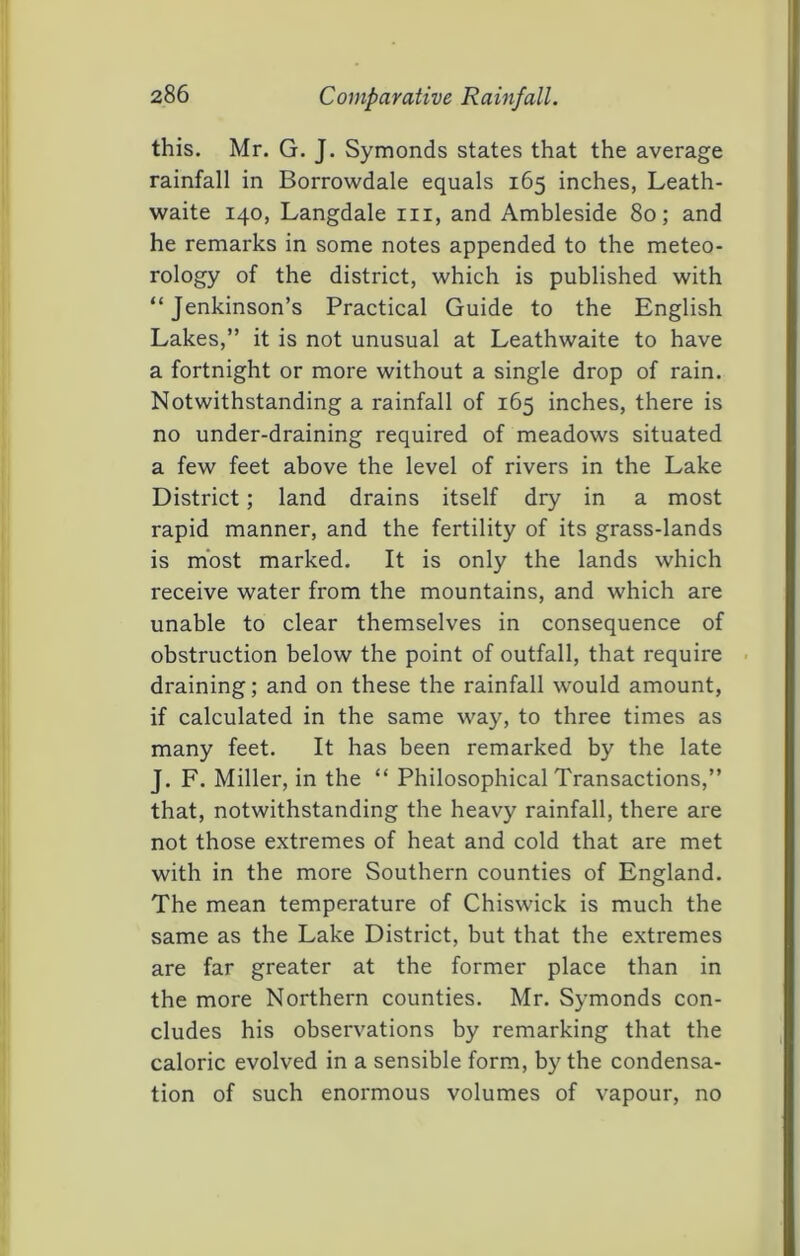 this. Mr. G. J. Symonds states that the average rainfall in Borrowdale equals 165 inches, Leath- waite 140, Langdale in, and Ambleside 80; and he remarks in some notes appended to the meteo- rology of the district, which is published with “Jenkinson’s Practical Guide to the English Lakes,” it is not unusual at Leathwaite to have a fortnight or more without a single drop of rain. Notwithstanding a rainfall of 165 inches, there is no under-draining required of meadows situated a few feet above the level of rivers in the Lake District; land drains itself dry in a most rapid manner, and the fertility of its grass-lands is most marked. It is only the lands which receive water from the mountains, and which are unable to clear themselves in consequence of obstruction below the point of outfall, that require • draining; and on these the rainfall would amount, if calculated in the same way, to three times as many feet. It has been remarked by the late J. F. Miller, in the “ Philosophical Transactions,” that, notwithstanding the heavy rainfall, there are not those extremes of heat and cold that are met with in the more Southern counties of England. The mean temperature of Chiswick is much the same as the Lake District, but that the extremes are far greater at the former place than in the more Northern counties. Mr. Symonds con- cludes his observations by remarking that the caloric evolved in a sensible form, by the condensa- tion of such enormous volumes of vapour, no