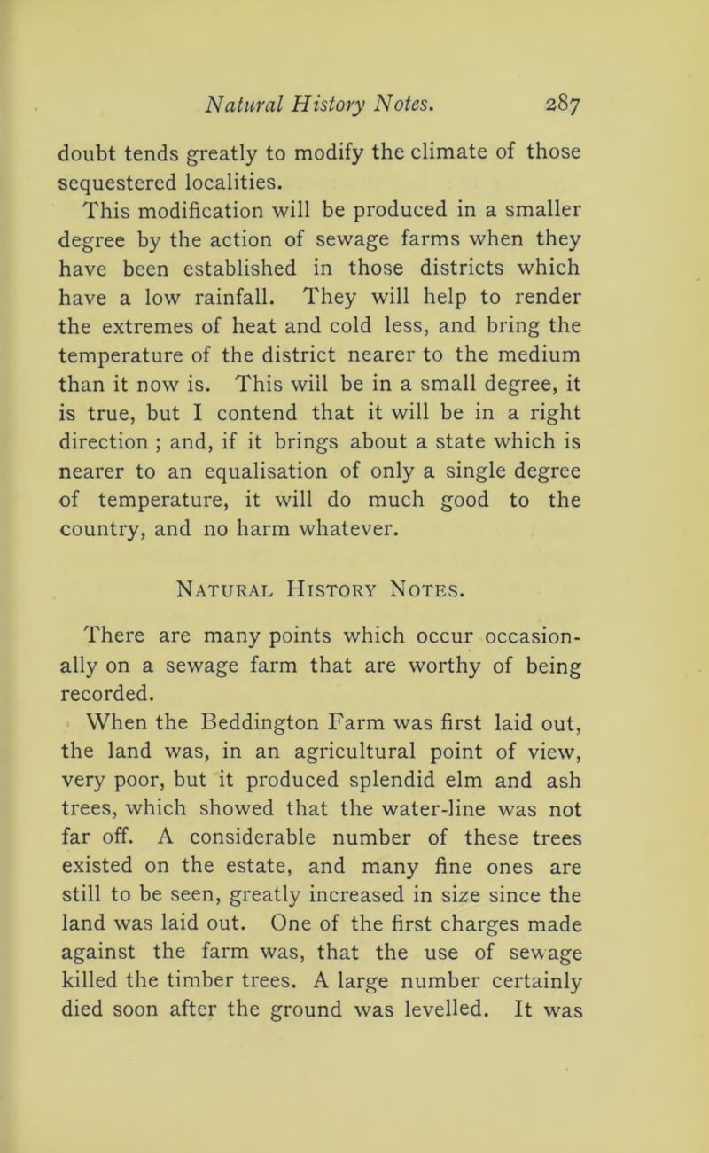 doubt tends greatly to modify the climate of those sequestered localities. This modification will be produced in a smaller degree by the action of sewage farms when they have been established in those districts which have a low rainfall. They will help to render the extremes of heat and cold less, and bring the temperature of the district nearer to the medium than it now is. This will be in a small degree, it is true, but I contend that it will be in a right direction ; and, if it brings about a state which is nearer to an equalisation of only a single degree of temperature, it will do much good to the country, and no harm whatever. Natural History Notes. There are many points which occur occasion- ally on a sewage farm that are worthy of being recorded. When the Beddington Farm was first laid out, the land was, in an agricultural point of view, very poor, but it produced splendid elm and ash trees, which showed that the water-line was not far off. A considerable number of these trees existed on the estate, and many fine ones are still to be seen, greatly increased in size since the land was laid out. One of the first charges made against the farm was, that the use of sewage killed the timber trees. A large number certainly died soon after the ground was levelled. It was