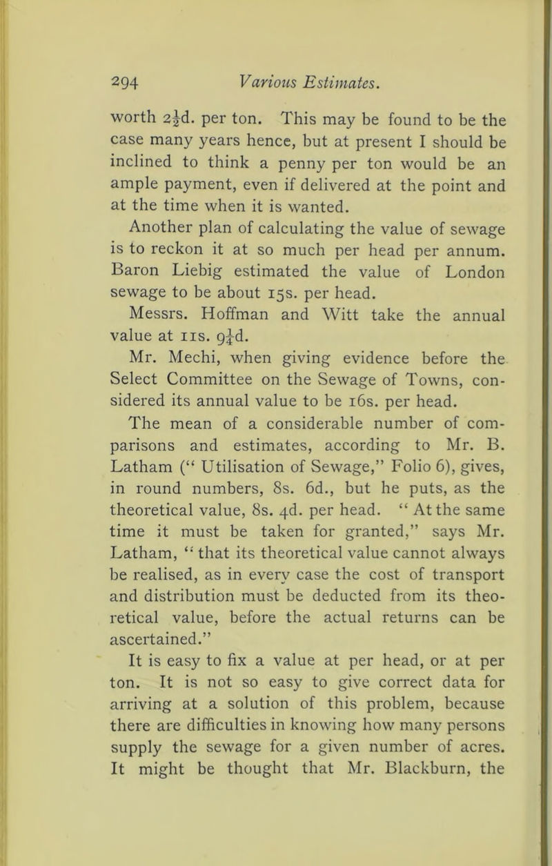 2Q4 Various Estimates. worth 2jd. per ton. This may be found to be the case many years hence, but at present I should be inclined to think a penny per ton would be an ample payment, even if delivered at the point and at the time when it is wanted. Another plan of calculating the value of sewage is to reckon it at so much per head per annum. Baron Liebig estimated the value of London sewage to be about 15s. per head. Messrs. Hoffman and Witt take the annual value at iis. g^d. Mr. Mechi, when giving evidence before the Select Committee on the Sewage of Towns, con- sidered its annual value to be i6s. per head. The mean of a considerable number of com- parisons and estimates, according to Mr. B. Latham (“ Utilisation of Sewage,” Folio 6), gives, in round numbers, 8s. 6d., but he puts, as the theoretical value, 8s. 4d. per head. “ At the same time it must be taken for granted,” says Mr. Latham, *• that its theoretical value cannot always be realised, as in every case the cost of transport and distribution must be deducted from its theo- retical value, before the actual returns can be ascertained.” It is easy to fix a value at per head, or at per ton. It is not so easy to give correct data for arriving at a solution of this problem, because there are difficulties in knowing how many persons supply the sewage for a given number of acres. It might be thought that Mr. Blackburn, the