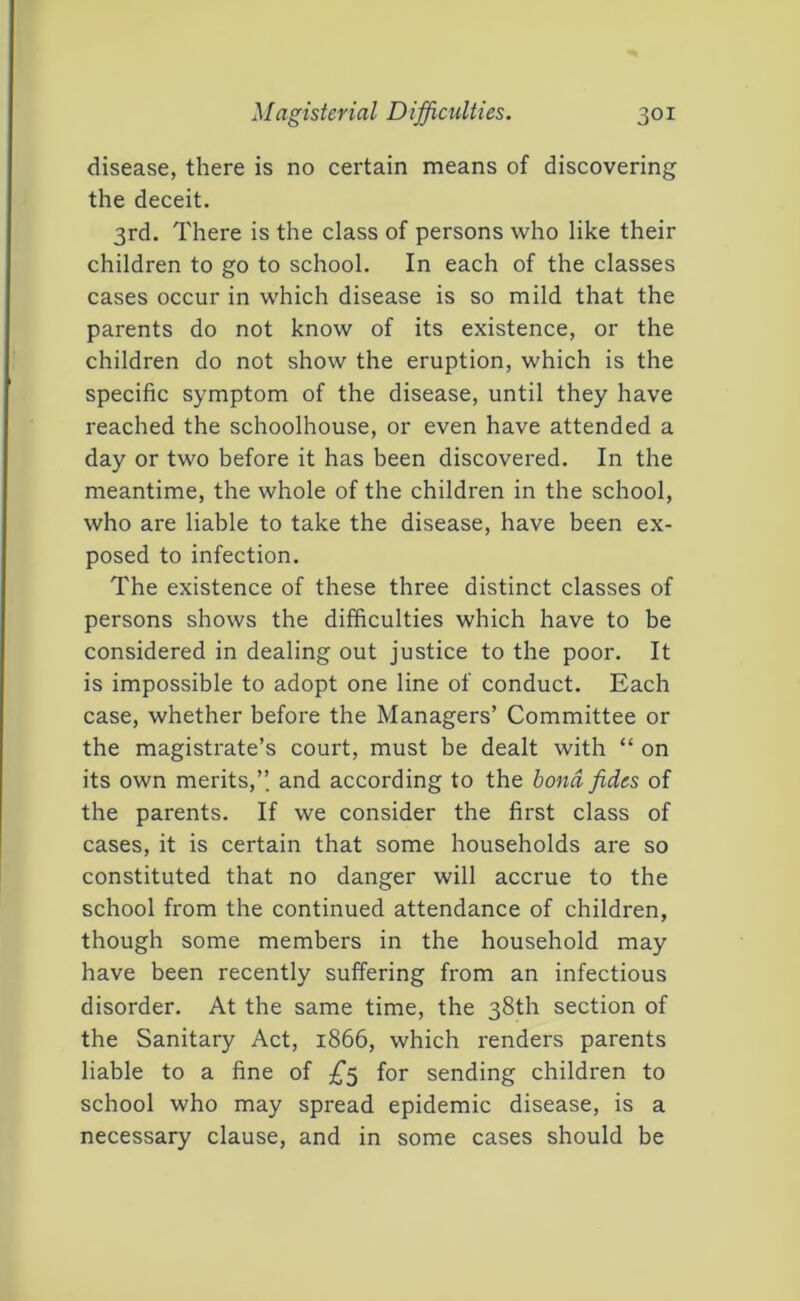 disease, there is no certain means of discovering the deceit. 3rd. There is the class of persons who like their children to go to school. In each of the classes cases occur in which disease is so mild that the parents do not know of its existence, or the children do not show the eruption, which is the specific symptom of the disease, until they have reached the schoolhouse, or even have attended a day or two before it has been discovered. In the meantime, the whole of the children in the school, who are liable to take the disease, have been ex- posed to infection. The existence of these three distinct classes of persons shows the difficulties which have to be considered in dealing out justice to the poor. It is impossible to adopt one line of conduct. Each case, whether before the Managers’ Committee or the magistrate’s court, must be dealt with “ on its own merits,’’ and according to the bond fides of the parents. If we consider the first class of cases, it is certain that some households are so constituted that no danger will accrue to the school from the continued attendance of children, though some members in the household may have been recently suffering from an infectious disorder. At the same time, the 38th section of the Sanitary Act, 1866, which renders parents liable to a fine of for sending children to school who may spread epidemic disease, is a necessary clause, and in some cases should be