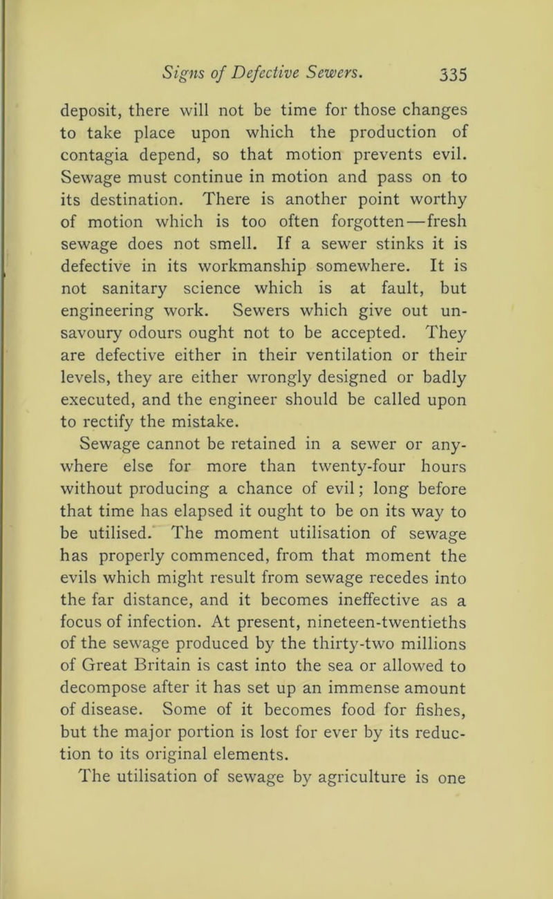 Signs of Defective Sewers. 535 deposit, there will not be time for those changes to take place upon which the production of contagia depend, so that motion prevents evil. Sewage must continue in motion and pass on to its destination. There is another point worthy of motion which is too often forgotten—fresh sewage does not smell. If a sewer stinks it is defective in its workmanship somewhere. It is not sanitary science which is at fault, but engineering work. Sewers which give out un- savoury odours ought not to be accepted. They are defective either in their ventilation or their levels, they are either wrongly designed or badly executed, and the engineer should be called upon to rectify the mistake. Sewage cannot be retained in a sewer or any- where else for more than twenty-four hours without producing a chance of evil; long before that time has elapsed it ought to be on its way to be utilised. The moment utilisation of sewage has properly commenced, from that moment the evils which might result from sewage recedes into the far distance, and it becomes ineffective as a focus of infection. At present, nineteen-twentieths of the sew'age produced by the thirty-two millions of Great Britain is cast into the sea or allowed to decompose after it has set up an immense amount of disease. Some of it becomes food for fishes, but the major portion is lost for ever by its reduc- tion to its original elements. The utilisation of sewage by agriculture is one