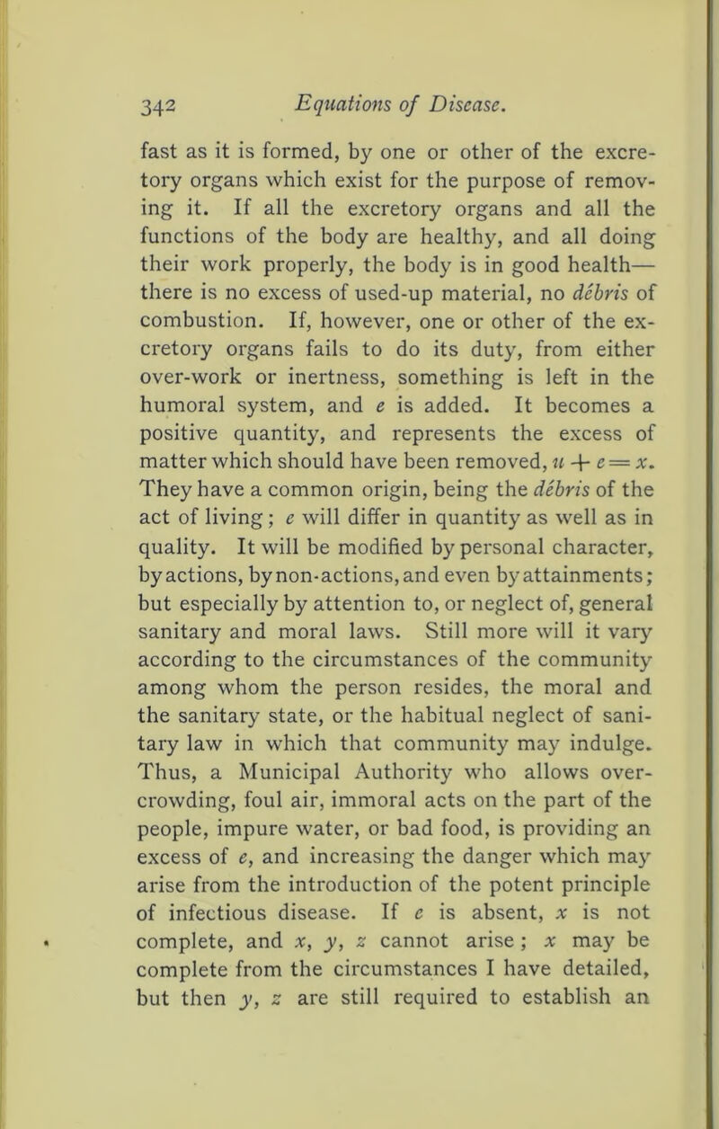 fast as it is formed, by one or other of the excre- tory organs which exist for the purpose of remov- ing it. If all the excretory organs and all the functions of the body are healthy, and all doing their work properly, the body is in good health— there is no excess of used-up material, no debris of combustion. If, however, one or other of the ex- cretory organs fails to do its duty, from either over-work or inertness, something is left in the humoral system, and e is added. It becomes a positive quantity, and represents the excess of matter which should have been removed, u-\- e = x. They have a common origin, being the debris of the act of living; e will differ in quantity as well as in quality. It will be modified by personal character, by actions, by non-actions, and even by attainments; but especially by attention to, or neglect of, general sanitary and moral laws. Still more will it vary' according to the circumstances of the community among whom the person resides, the moral and the sanitary state, or the habitual neglect of sani- tary law in which that community may indulge. Thus, a Municipal Authority who allows over- crowding, foul air, immoral acts on the part of the people, impure water, or bad food, is providing an excess of e, and increasing the danger which may arise from the introduction of the potent principle of infectious disease. If e is absent, x is not complete, and x, y, z cannot arise; x may be complete from the circumstances I have detailed, but then y, z are still required to establish an