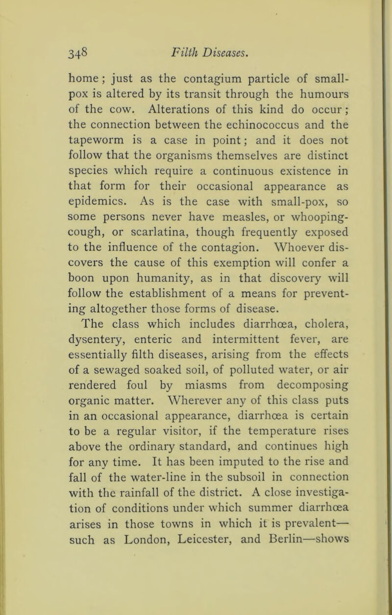 home; just as the contagium particle of small- pox is altered by its transit through the humours of the cow. Alterations of this kind do occur; the connection between the echinococcus and the tapeworm is a case in point; and it does not follow that the organisms themselves are distinct species which require a continuous existence in that form for their occasional appearance as epidemics. As is the case with small-pox, so some persons never have measles, or whooping- cough, or scarlatina, though frequently exposed to the influence of the contagion. Whoever dis- covers the cause of this exemption will confer a boon upon humanity, as in that discovery will follow the establishment of a means for prevent- ing altogether those forms of disease. The class which includes diarrhoea, cholera, dysentery, enteric and intermittent fever, are essentially filth diseases, arising from the effects of a sewaged soaked soil, of polluted water, or air rendered foul by miasms from decomposing organic matter. Wherever any of this class puts in an occasional appearance, diarrhoea is certain to be a regular visitor, if the temperature rises above the ordinary standard, and continues high for any time. It has been imputed to the rise and fall of the water-line in the subsoil in connection with the rainfall of the district. A close investiga- tion of conditions under which summer diarrhoea arises in those towns in which it is prevalent— such as London, Leicester, and Berlin—shows