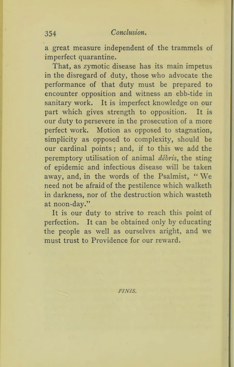 Conclusion. a great measure independent of the trammels of imperfect quarantine. That, as zymotic disease has its main impetus in the disregard of duty, those who advocate the performance of that duty must be prepared to encounter opposition and witness an ebb-tide in sanitary work. It is imperfect knowledge on our part which gives strength to opposition. It is our duty to persevere in the prosecution of a more perfect work. Motion as opposed to stagnation, simplicity as opposed to complexity, should be our cardinal points; and, if to this we add the peremptory utilisation of animal debris, the sting of epidemic and infectious disease will be taken away, and, in the words of the Psalmist, “ We need not be afraid of the pestilence which walketh in darkness, nor of the destruction which wasteth at noon-day.” It is our duty to strive to reach this point of perfection. It can be obtained only by educating the people as well as ourselves aright, and we must trust to Providence for our reward. riNis.