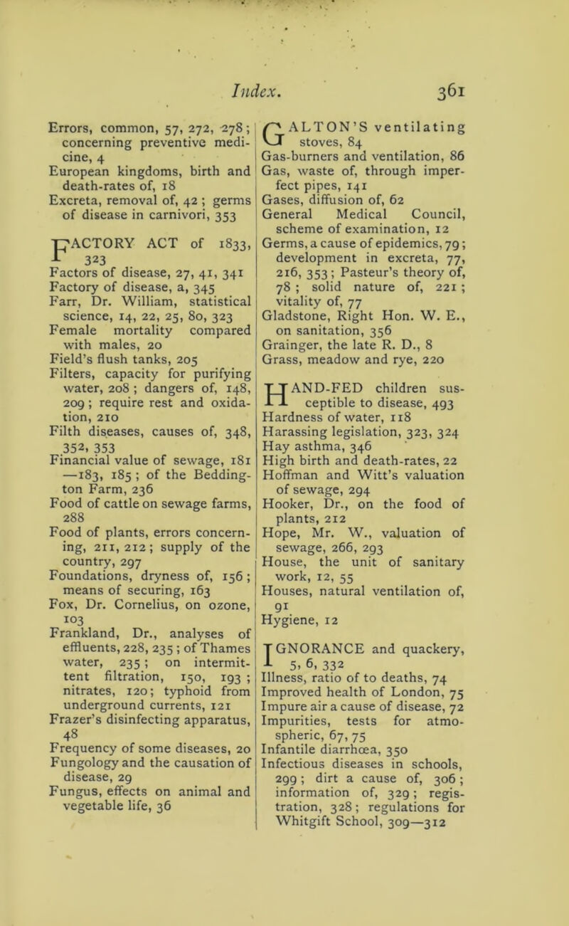 Errors, common, 57, 272, 278; j concerning preventive medi- cine, 4 I European kingdoms, birth and ’ death-rates of, 18 Excreta, removal of, 42 ; germs of disease in carnivori, 353 F ACTORY ACT of 323 1833. Factors of disease, 27, 41, 341 Factory of disease, a, 345 Farr, Dr. William, statistical science, 14, 22, 25, 80, 323 Female mortality compared with males, 20 Field’s flush tanks, 205 Filters, capacity for purifying water, 208 ; dangers of, 148, 209; require rest and oxida- tion, 210 Filth diseases, causes of, 348, 352, 353 Financial value of sewage, 181 —183, 185 ; of the Bedding- ton Farm, 236 Food of cattle on sewage farms, 288 Food of plants, errors concern- ing, 211,212; supply of the country, 297 Foundations, dryness of, 156 ; means of securing, 163 Fox, Dr. Cornelius, on ozone,! 103 I Frankland, Dr., analyses ofj effluents, 228, 235 ; of Thames j water, 235; on intermit- tent filtration, 150, 193 ; nitrates, 120; typhoid from underground currents, 121 Frazer’s disinfecting apparatus, 48 Frequency of some diseases, 20 Fungology and the causation of disease, 29 Fungus, effects on animal and vegetable life, 36 G ALTON’S ventilating stoves, 84 Gas-burners and ventilation, 86 Gas, waste of, through imper- fect pipes, 141 Gases, diffusion of, 62 General Medical Council, scheme of examination, 12 Germs, a cause of epidemics, 79; development in excreta, 77, 216, 353 ; Pasteur’s theory of, 78 ; solid nature of, 221 ; vitality of, 77 Gladstone, Right Hon. W. E., on sanitation, 356 Grainger, the late R. D., 8 Grass, meadow and rye, 220 HAND-FED children sus- ceptible to disease, 493 Hardness of water, 118 Harassing legislation, 323, 324 Hay asthma, 346 High birth and death-rates, 22 Hoffman and Witt’s valuation of sewage, 294 Hooker, Dr., on the food of plants, 212 Hope, Mr. W., valuation of sewage, 266, 293 House, the unit of sanitary work, 12, 55 Houses, natural ventilation of, 91 Hygiene, 12 T GNORANCE and quackery, J- 5. 6, 332 Illness, ratio of to deaths, 74 Improved health of London, 75 Impure air a cause of disease, 72 Impurities, tests for atmo- spheric, 67, 75 Infantile diarrhoea, 350 Infectious diseases in schools, 299; dirt a cause of, 306; information of, 329; regis- tration, 328; regulations for Whitgift School, 309—312