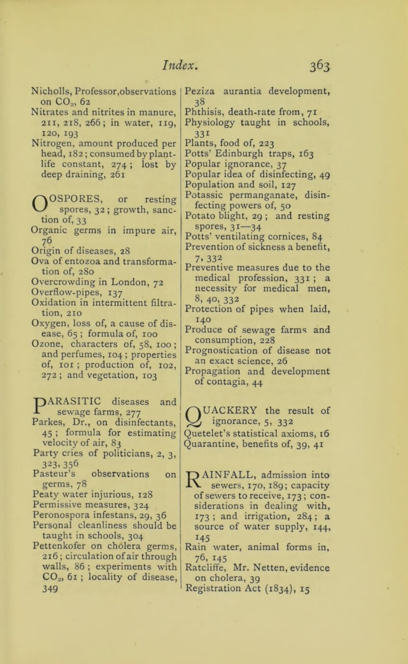 Nicholls, Professor,observations on CO2, 62 Nitrates and nitrites in manure, 211, 218, 266; in water, 119, 120, 193 Nitrogen, amount produced per head, 182; consumed by plant- life constant, 274 ; lost by deep draining, 261 Oospores, or resting spores, 32; growth, sanc- tion of, 33 Organic germs in impure air, 76 Origin of diseases, 28 Ova of entozoa and transforma- tion of, 280 Overcrowding in London, 72 Overflow-pipes, 137 Oxidation in intermittent filtra- tion, 210 Oxygen, loss of, a cause of dis- ease, 65 ; formula of, too Ozone, characters of, 58, 100 ; and perfumes, 104; properties of, loi ; production of, 102, 272 ; and vegetation, 103 Peziza aurantia development, 38 Phthisis, death-rate from, 71 Physiology taught in schools, 331 Plants, food of, 223 Potts’ Edinburgh traps, 163 Popular ignorance, 37 Popular idea of disinfecting, 49 Population and soil, 127 Potassic permanganate, disin- fecting powers of, 50 Potato blight, 29 ; and resting spores, 31—34 Potts’ ventilating cornices, 84 Prevention of sickness a benefit, 7. 332 Preventive measures due to the medical profession, 331 ; a necessity for medical men, 8, 40, 332 Protection of pipes when laid, 140 Produce of sewage farms and consumption, 228 Prognostication of disease not an exact science, 26 Propagation and development of contagia, 44 PARASITIC diseases and sewage farms, 277 Parkes, Dr., on disinfectants, 45; formula for estimating velocity of air, 83 Party cries of politicians, 2, 3, 323.356 Pasteur’s observations on germs, 78 Peaty water injurious, 128 Permissive measures, 324 Peronospora infestans, 29, 36 Personal cleanliness should be taught in schools, 304 Pettenkofer on cholera germs, 216; circulation of air through walls, 86; experiments with CO2, 61 ; locality of disease. 349 Quackery the result of ignorance, 5, 332 Quetelet’s statistical axioms, 16 Quarantine, benefits of, 39, 41 Rainfall, admission into sewers, 170,189; capacity of sewers to receive, 173; con- siderations in dealing with, 173; and irrigation, 284; a source of water supply, 144, 145 Rain water, animal forms in, 76, 145 Ratcliffe, Mr. Netten, evidence on cholera, 39 Registration Act (1834), 15