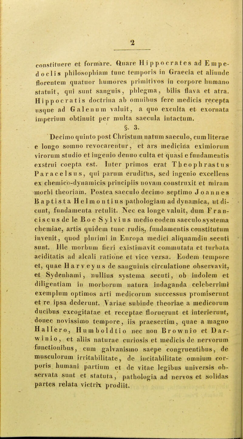 constituere et formare. Quare Hippocrates ad Empe- doclis philosophiam tunc temporis in Graecia et aliunde florentem quatuor liumores primitives in corpore linmano statu it, qui sunt sanguis, pblegma, bilis flava et atra. Hippocratis doctiina ab omnibus fere medic is recepta usque ad Galenum valuit, a quo exculta et exornata imperium obtinuit per multa saecula intactum. §. 3. Decimo quinto post Christum natum saeculo, cum literae e lon£o somno revocarentur, et ars mediciiia eximiorum virorum studio et ingenio denuo culta et quasi e fundameutis exstrui coepta est. Inter primos erat Theoph rastus Paracelsus, qui parum erudifus, sed ingenio excellens ex chemico-dynamicis principiis novam construxit et mi ram morbi theoriam. Postea saeculo decimo septimo Joannes Baptista Helmontius pathologiam ad dynamica, utdi- cunt, fundamenta retulit. Nee ea longe valuit, dum Fran- cis c u s de le Boe Sylvius medio eodem saeculo systema chemiae, artis quidem tunc rudis, fundamentis constitutum invenit, quod pluiimi in Europa medici aliquamdiu secnti sunt. 1 He morbuni fieri existiinavit commutata et turbata aciditatis ad alcali ratione et vice versa. Eodem tempore et, quae Harvey us de sanguinis circulatione observavit, et Sydenbami, nullius systema secuti, ob indolem et diligentiam in morborum natura indaganda celeberrimi exemplum optimos arti medicorum successus promiserunt et re ipsa dederunr. Variae subinde theoriae a medicorum ducibus excogitatae et receptae floruerunt et interierunt, donee novissimo tempore, iis praesertim, quae a magno Hallero, Humboldtio nec non Brownio et D a r- winio, et aliis naturae curiosis et medicis de nervorum functionibus, cum galvanismo saepe congruentibus, de musculorum irritabilitate, de incitabilitate omnium cor- poris humani partium et de vitae legibus universis ob- servata sunt et statuta,' pathologia ad nervos et solidas partes relata victrii prodiit.