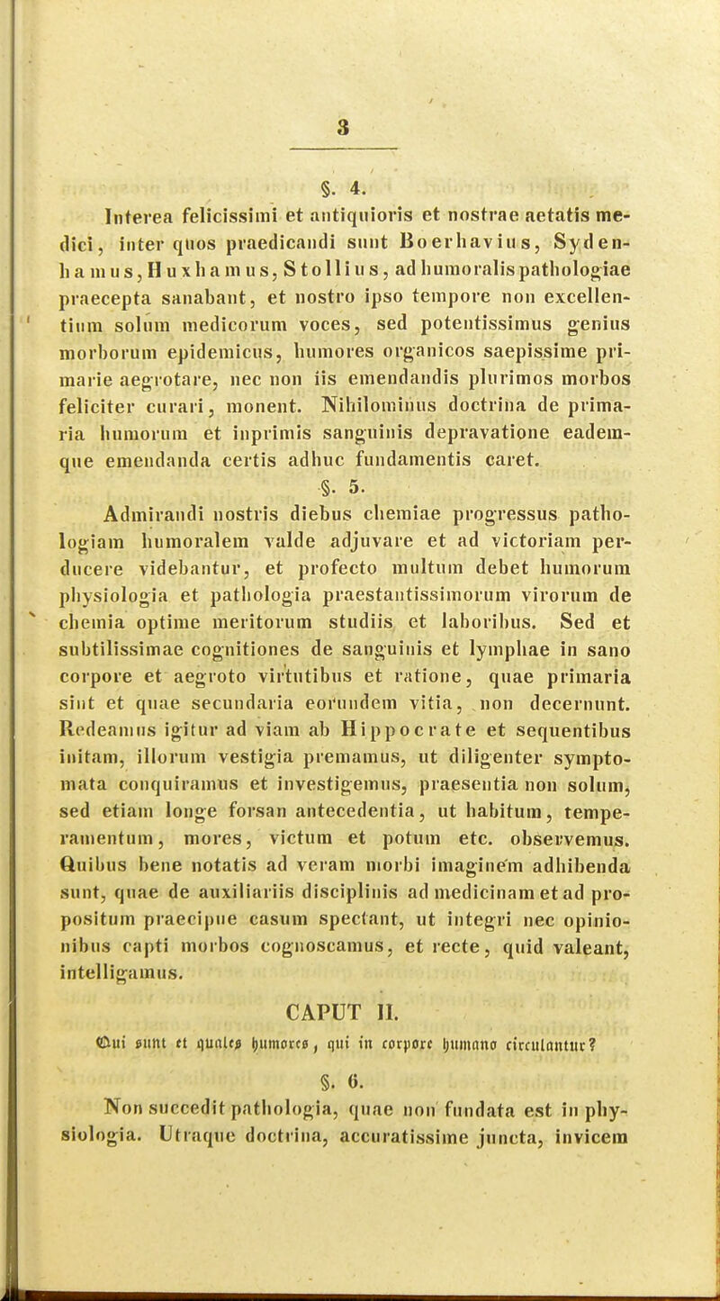 §. 4. Interea felicissimi et antiquioris et nostrae aetatis me- dici, inter qtios praedicandi sunt Boerhavius, Syden- ham u s, H u x h a m u s, S t o 11 i u s, ad huraoralis patbologiae praecepta sanabant, et nostro ipso tempore non excellen- ' tin.pi solum medicorum voces, sed potentissimus genius morborum epidemicus, humores organicos saepissime pri- marie aegrotare, nec non iis emendandis plurimos morbos feliciter curari. monent. Nihilomirius doctrina de prima- ria humorum et inprimis sanguinis depravatione eadera- que emendanda certis adhuc fundamentis caret. §• 5. Admirandi nostris diebus cberaiae progressus patbo- logiam humoralem valde adjuvare et ad victoriam per- ducere videbantur, et profecto multum debet humorum pbysiologia et patbologia praestantissimorum virorum de cbemia optime meritorum studiis et laboribus. Sed et subtilissimae cognitiones de sanguinis et lymphae in sano corpore et aegroto virtutibus et ratione, quae primaria sint et quae secundaria eoi'uudem vitia, non decernunt. Redeanius igitur ad viam ab Hippocrate et sequentibus initam, illorum vestigia premamus, ut diligenter sympto- mata conquiramus et investigemus, praesentia non solum, sed etiam longe forsan antecedentia, ut habitum, tempe- ramentum, mores, victum et potum etc. observemus. Quibus bene notatis ad veram niorbi imagine'm adhibenda sunt, quae de auxiliariis disciplinis ad medicinam et ad pro- positum praecipne casum spectant, ut integri nec opinio- nibus capti morbos cognoscamus, et recte, quid valeant, intelligainus. CAPUT II. <&ui sunt tt <\mltfi I)itmorc0, qui in corpore ljumnno circulantur? §. 0. Non succedit patliologia, quae non fundata est in pby- siologia. Utraque doctrina, accuratissiine juncta, invicem