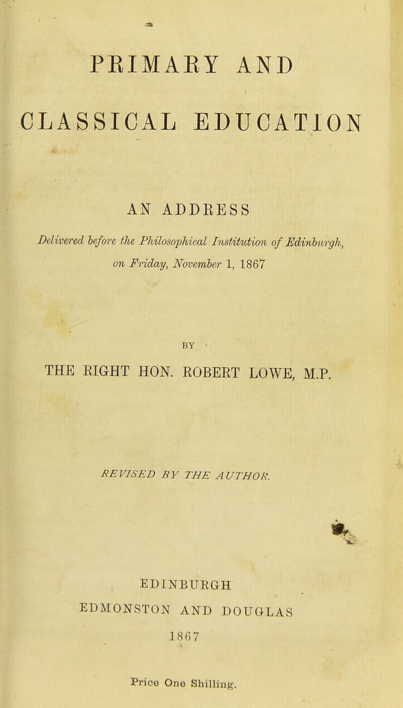 PBIMABY AND CLASSICAL EDUCATION AN ADDRESS Delivered before the Philosophical Institution of .Edinburgh, on Friday, November 1, 1867 BY • THE RIGHT HON. ROBERT LOWE, M.P. REVISED BY THE AUTHOR. EDINBURGH EDMONSTON AND DOUGLAS 186 7 Price One Shilling.