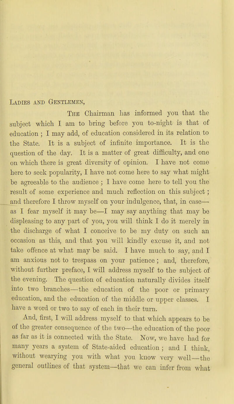 Ladies and Gentlemen, The Chairman has informed you that the subject which I am to bring before you to-night is that of education ; I may add, of education considered in its relation, to the State. It is a subject of infinite importance. It is the question of the day. It is a matter of great difficulty, and one on which there is great diversity of opinion. I have not come here to seek popularity, I have not come here to say what might be agreeable to the audience ; I have come here to tell you the result of some experience and much reflection on this subject; and therefore I throw myself on your indulgence, that, in case—• as I fear myself it may be—I may say anything that may be displeasing to any part of you, you will think I do it merely in the discharge of what I conceive to be my duty on such an occasion as this, and that you will kindly excuse it, and not take offence at what may be said. I have much to say, and I am auxious not to trespass on your patience; and, therefore, without further preface, I will address myself to the subject of the evening. The question of education naturally divides itself into two branches—the education of the poor or primary education, and the education of the middle or upper classes. I have a word or two to say of each in their turn. And, first, I will address myself to that which appears to be of the greater consequence of the two—the education of the poor as far as it is connected with the State. Now, we have had for many years a system of State-aided education ; and I think, without wearying you with what you know very well—the general outlines of that system—that wc can infer from what