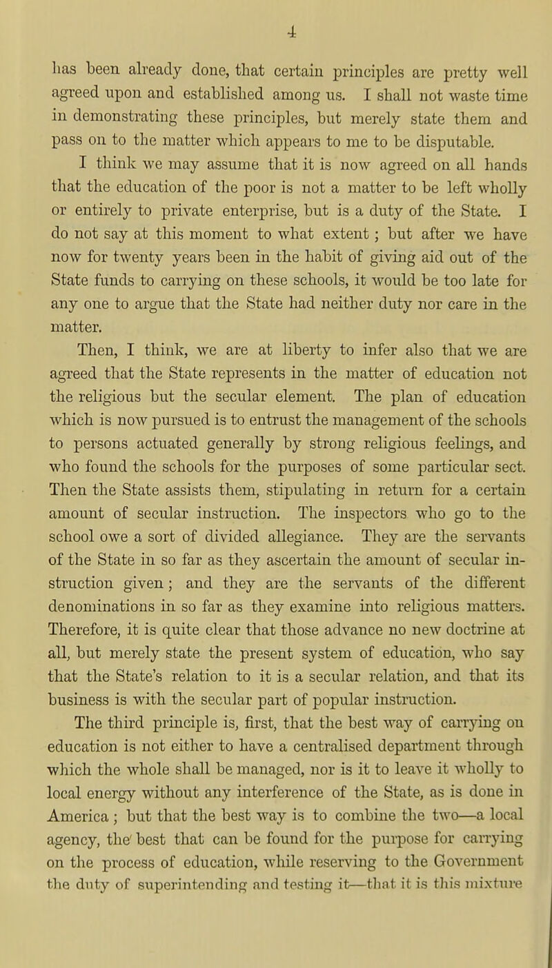 has been already done, that certain principles are pretty well agreed upon and established among us. I shall not waste time in demonstrating these principles, but merely state them and pass on to the matter which appears to me to be disputable. I think we may assume that it is now agreed on all hands that the education of the poor is not a matter to be left wholly or entirely to private enterprise, but is a duty of the State. I do not say at this moment to what extent; but after we have now for twenty years been in the habit of giving aid out of the State funds to carrying on these schools, it would be too late for any one to argue that the State had neither duty nor care in the matter. Then, I think, we are at liberty to infer also that we are agreed that the State represents in the matter of education not the religious but the secular element. The plan of education which is now pursued is to entrust the management of the schools to persons actuated generally by strong religious feelings, and who found the schools for the purposes of some particular sect. Then the State assists them, stipulating in return for a certain amount of secular instruction. The inspectors who go to the school owe a sort of divided allegiance. They are the servants of the State in so far as they ascertain the amount of secular in- struction given; and they are the servants of the different denominations in so far as they examine into religious matters. Therefore, it is quite clear that those advance no new doctrine at all, but merely state the present system of education, who say that the State's relation to it is a secular relation, and that its business is with the secular part of popular instruction. The third principle is, first, that the best way of carrying on education is not either to have a centralised department through which the whole shall be managed, nor is it to leave it wholly to local energy without any interference of the State, as is done in America; but that the best way is to combine the two—a local agency, the' best that can be found for the purpose for carrying on the process of education, while reserving to the Government the duty of superintending and testing it—that, it is this mixture