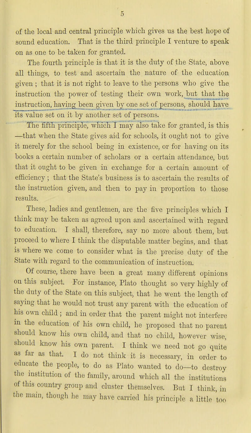 of the local and central principle which gives us the hest hope of sound education. That is the third principle I venture to speak on as one to he taken for granted. The fourth principle is that it is the duty of the State, above all things, to test and ascertain the nature of the education given ; that it is not right to leave to the persons who give the instruction the power of testing their own work, but that the instruction, having been given by one set of persons, should have its value set on it by another set of persons. The fifth principle, which I may also take for granted, is this —that when the State gives aid for schools, it ought not to give it merely for the school being in existence, or for having on its books a certain number of scholars or a certain attendance, but that it ought to be given in exchange for a certain amount of efficiency ; that the State's business is to ascertain the results of the instruction given, and then to pay in proportion to those results. These, ladies and gentlemen, are the five principles which I think may be taken as agreed upon and ascertained with regard to education. I shall, therefore, say no more about them, but proceed to where I think the disputable matter begins, and that is where we come to consider what is the precise duty of the State with regard to the communication of instruction. Of course, there have been a great many different opinions on this subject. For instance, Plato thought so very highly of the duty of the State on this subject, that he went the length of saying that he would not trust any parent with the education of his own child ; and in order that the parent might not interfere m the education of his own child, he proposed that no parent should know his own child, and that no child, however wise, should know his own parent. I think we need not go quite as far as that. I do not think it is necessaiy, in order to educate the people, to do as Plato wanted to do—to destroy the institution of the family, around which all the institutions of this country group and cluster themselves. But I think. ,,, the main, though he may have carried his principle a little boo