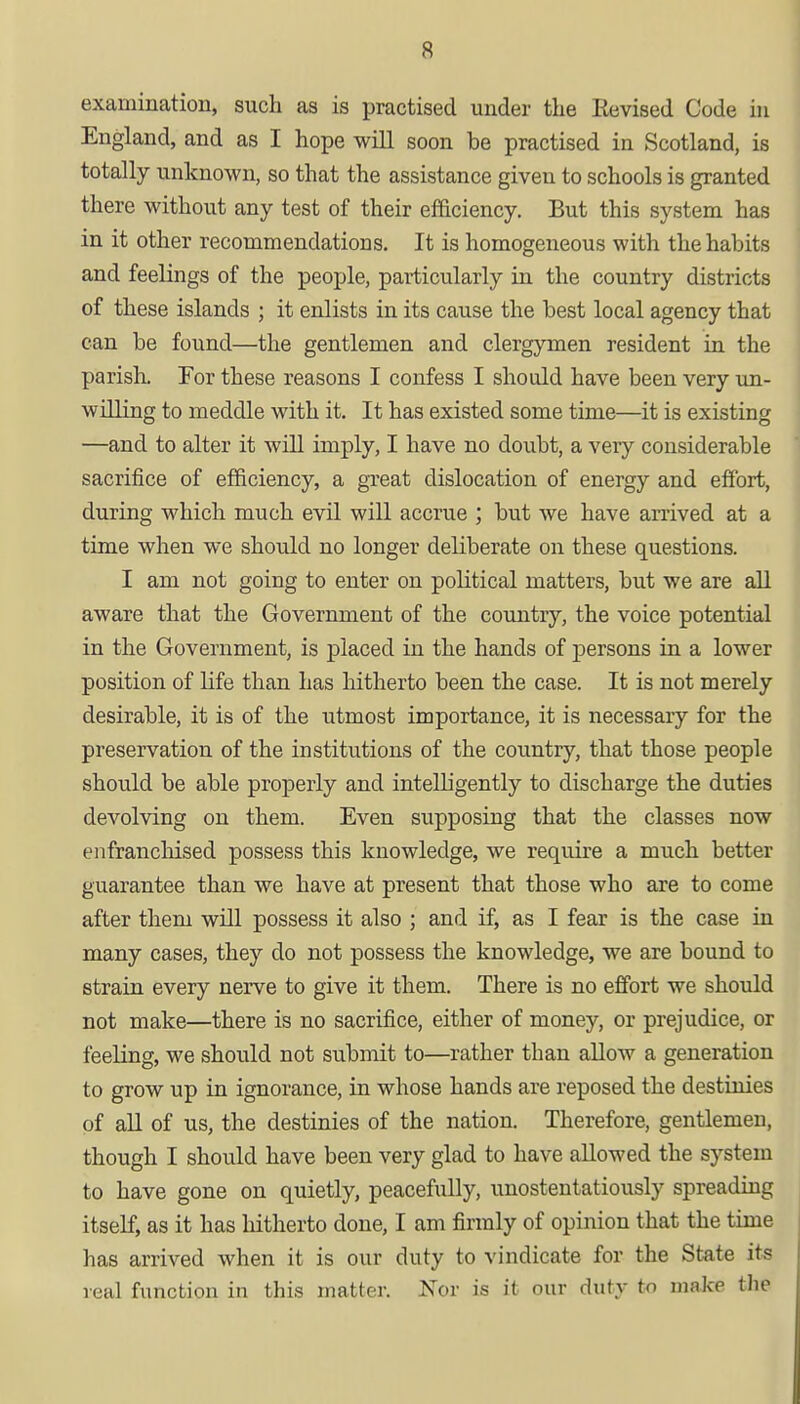 examination, such as is practised under the Revised Code in England, and as I hope will soon be practised in Scotland, is totally unknown, so that the assistance given to schools is granted there without any test of their efficiency. But this system has in it other recommendations. It is homogeneous with the habits and feelings of the people, particularly in the country districts of these islands ; it enlists in its cause the best local agency that can be found—the gentlemen and clergymen resident in the parish. For these reasons I confess I should have been very un- willing to meddle with it. It has existed some time—it is existing —and to alter it will imply, I have no doubt, a very considerable sacrifice of efficiency, a great dislocation of energy and effort, during which much evil will accrue ; but we have arrived at a time when we should no longer deliberate on these questions. I am not going to enter on political matters, but we are all aware that the Government of the country, the voice potential in the Government, is placed in the hands of persons in a lower position of life than has hitherto been the case. It is not merely desirable, it is of the utmost importance, it is necessary for the preservation of the institutions of the country, that those people should be able properly and intelligently to discharge the duties devolving on them. Even supposing that the classes now enfranchised possess this knowledge, we require a much better guarantee than we have at present that those who are to come after them will possess it also ; and if, as I fear is the case in many cases, they do not possess the knowledge, we are bound to strain every nerve to give it them. There is no effort we should not make—there is no sacrifice, either of money, or prejudice, or feeling, we should not submit to—rather than allow a generation to grow up in ignorance, in whose hands are reposed the destinies of all of us, the destinies of the nation. Therefore, gentlemen, though I should have been very glad to have allowed the system to have gone on quietly, peacefully, unostentatiously spreading itself, as it has hitherto done, I am firmly of opinion that the time has arrived when it is our duty to vindicate for the State its veal function in this matter. Nor is it our duty to make the