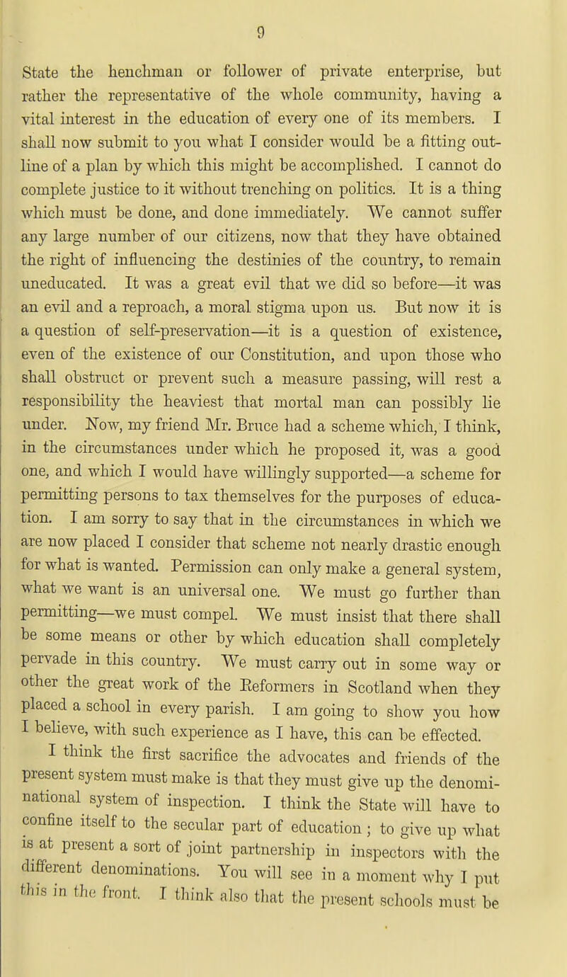 g State the henchnian or follower of private enterprise, but rather the representative of the whole community, having a vital interest in the education of every one of its members. I shall now submit to you what I consider would be a fitting out- line of a plan by which this might be accomplished. I cannot do complete justice to it without trenching on politics. It is a thing which must be done, and done immediately. We cannot suffer any large number of our citizens, now that they have obtained the right of influencing the destinies of the country, to remain uneducated. It was a great evil that we did so before—it was an evil and a reproach, a moral stigma upon us. But now it is a question of self-preservation—it is a question of existence, even of the existence of our Constitution, and upon those who shall obstruct or prevent such a measure passing, will rest a responsibility the heaviest that mortal man can possibly lie under. Now, my friend Mr. Bruce had a scheme which, I think, in the circumstances under which he proposed it, was a good one, and which I would have willingly supported—a scheme for permitting persons to tax themselves for the purposes of educa- tion. I am sorry to say that in the circumstances in which we are now placed I consider that scheme not nearly drastic enough for what is wanted. Permission can only make a general system, what we want is an universal one. We must go further than permitting—we must compel. We must insist that there shall be some means or other by which education shall completely pervade in this country. We must carry out in some way or other the great work of the Reformers in Scotland when they placed a school in every parish. I am going to show you how I believe, with such experience as I have, this can be effected. I think the first sacrifice the advocates and friends of the present system must make is that they must give up the denomi- national system of inspection. I think the State will have to confine itself to the secular part of education ; to give up what is at present a sort of joint partnership in inspectors with the different denominations. You will see in a moment why I put th.s in the front. I think also that the present schools must be