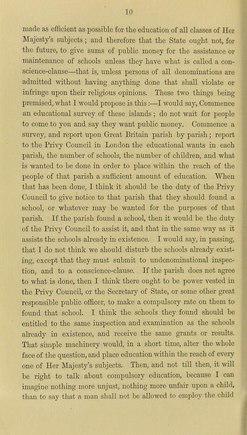 made as efficient as possible for the education of all classes of Her Majesty's subjects; and therefore that the State ought not, for the future, to give sums of public money for the assistance or maintenance of schools unless they have what is called a con- science-clause—that is, unless persons of all denominations are admitted without having anything done that shall violate or infringe upon their religious opinions. These two things being premised, what I would propose is this:—I would say, Commence an educational survey of these islands ; do not wait for people to come to you and say they want public money. Commence a survey, and report upon Great Britain parish by parish; report to the Privy Council in London the educational wants in each parish, the number of schools, the number of children, and what is wanted to be done in order to place within the reach of the people of that parish a sufficient amount of education. When that has been done, I think it should be the duty of the Privy Council to give notice to that parish that they should found a school, or whatever may be wanted for the purposes of that parish. If the parish found a school, then it would be the duty of the Privy Council to assist it, and that in the same way as it assists the schools already in existence. I would say, in passing, that I do not think we should disturb the schools already exist- ing, except that they must submit to undenominational inspec- tion, and to a conscience-clause. If the parish does not agree to what is done, then I think there ought to be power vested in the Privy Council, or the Secretaiy of State, or some other great responsible public officer, to make a compulsory rate on them to found that school. I think the schools they found should be entitled to the same inspection and examination as the schools already in existence, and receive the same grants or results. That simple machinery would, in a short time, alter the whole face of the question, and place education within the reach of every one of Her Majesty's subjects. Then, and not till then, it will be right to talk about compulsory education, because I can imagine nothing more unjust, nothing more unfair upon a child, than to say that a man shall not be allowed to employ the child
