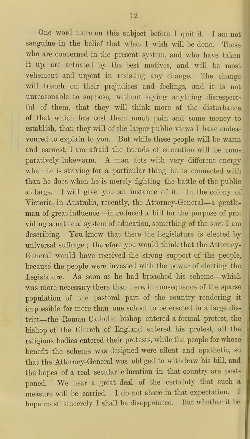 One word more on this subject before I quit it. I am not sanguine in the belief that what I wish will be done. Those who are concerned in the present system, and who have taken it up, are actuated by the best motives, and will be most vehement and urgent in resisting any change. The change will trench on their prejudices and feelings, and it is not unreasonable to suppose, without saying anything disrespect- ful of them, that they will think more of the disturbance of that which has cost them much pain and some money to establish, than they will of the larger public views I have endea- voured to explain to you. But while these people will be warm and earnest, I am afraid the friends of education will be com- paratively lukewarm. A man acts with very different energy when he is striving for a particular thing he is connected with than he does when he is merely fighting the battle of the public at large. I will give you an instance of it. In the colony of Victoria, in Australia, recently, the Attorney-General—a gentle- man of great influence—introduced a bill for the purpose of pro- viding a national system of education, something of the sort I am describing. You know that there the Legislature is elected by universal suffrage ; therefore you would think that the Attorney- General would have received the strong support of the people, because the people were invested with the power of electing the Legislature. As soon as he had broached his scheme—which was more necessaiy there than here, in consequence of the sparse population of the pastoral part of the country rendering it impossible for more than one school to be erected in a large dis- trict—the Eoman Catholic bishop entered a formal protest, the bishop of the Church of England entered his protest, all the religious bodies entered their protests, while the people for whose benefit the scheme was designed were silent and apathetic, so that the Attorney-General was obliged to withdraw his bill, and the hopes of a real secular education in that country are post- poned. We hear a great deal of the certainty that such a measure will be carried. I do not share in that expectation. I hope most sincerely I shall be disappointed. But whether it be