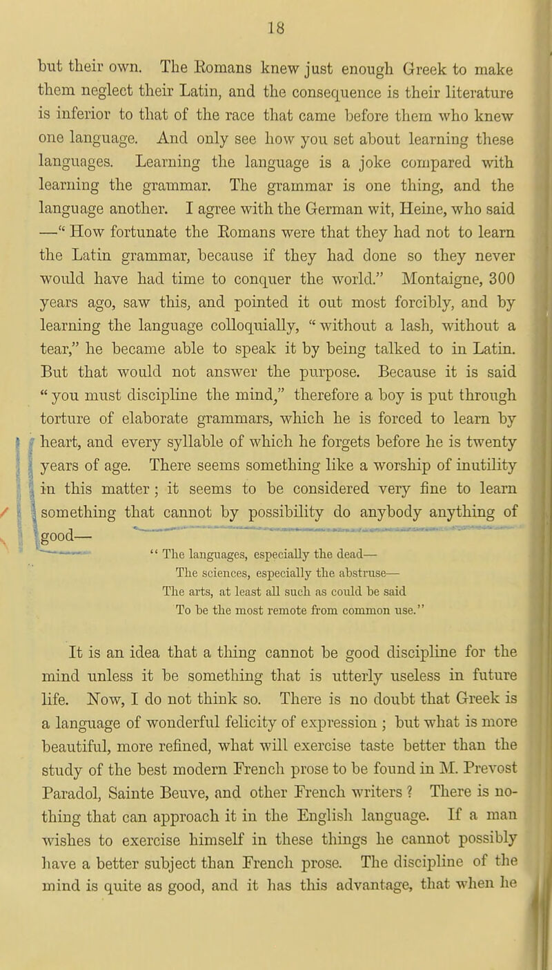 but their own. The Eomans knew just enough Greek to make them neglect their Latin, and the consequence is their literature is inferior to that of the race that came before them who knew one language. And only see how you set about learning these languages. Learning the language is a joke compared with learning the grammar. The grammar is one thing, and the language another. I agree with the German wit, Heine, who said — How fortunate the Eomans were that they had not to learn the Latin grammar, because if they had done so they never woidd have had time to conquer the world. Montaigne, 300 years ago, saw this, and pointed it out most forcibly, and by learning the language colloquially,  without a lash, without a tear, he became able to speak it by being talked to in Latin. But that would not answer the purpose. Because it is said  you must discipline the mind; therefore a boy is put through torture of elaborate grammars, which he is forced to learn by heart, and every syllable of which he forgets before he is twenty years of age. There seems something like a worship of inutility in this matter ; it seems to be considered very fine to learn something that cannot by possibility do anybody anything of good—  The languages, especially the dead— The sciences, especially the abstruse— The arts, at least all such as could be said To be the most remote from common use. It is an idea that a thing cannot be good discipline for the mind unless it be something that is utterly useless in future life. Now, I do not think so. There is no doubt that Greek is a language of wonderful felicity of expression ; but what is more beautiful, more refined, what will exercise taste better than the study of the best modern French prose to be found in M. Prevost Paradol, Sainte Beuve, and other French writers ? There is no- thing that can approach it in the English language. If a man wishes to exercise himself in these things he cannot possibly have a better subject than French prose. The discipline of the mind is quite as good, and it has this advantage, that when he