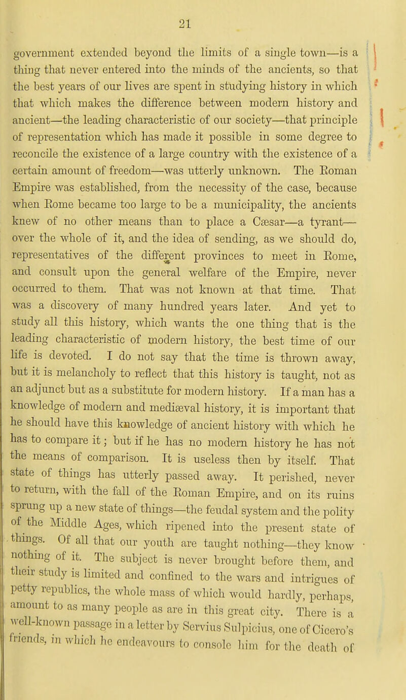 government extended beyond the limits of a single town—is a thing that never entered into the minds of the ancients, so that the best years of our lives are spent in studying history in which that which makes the difference between modern history and ancient—the leading characteristic of our society—that principle of representation which has made it possible in some degree to reconcile the existence of a large country with the existence of a certain amonnt of freedom—was utterly unknown. The Soman Empire was established, from the necessity of the case, because when Borne became too large to be a municipality, the ancients knew of no other means than to place a Csesar—a tyrant— over the whole of it, and the idea of sending, as we should do, representatives of the different provinces to meet in Korue, and consult upon the general welfare of the Empire, never occurred to them. That was not known at that time. That was a discovery of many hundred years later. And yet to study all this history, which wants the one thing that is the leading characteristic of modern history, the best time of our life is devoted. I do not say that the time is thrown away, but it is melancholy to reflect that this history is taught, not as an adjunct but as a substitute for modern history. If a man has a knowledge of modern and mediaeval history, it is important that he should have this knowledge of ancient history with which he has to compare it; but if he has no modern history he has not the means of comparison. It is useless then by itself. That state of things has utterly passed away. It perished, never to return, with the faU of the Eoinan Empire, and on its ruins sprung up a new state of things—the feudal system and the polity of the Middle Ages, which ripened into the present state of thnigs. Of all that our youth are taught nothing—they know ■ nothing of it. The subject is never brought before them, and their study is limited and confined to the wars and intrigues of petty republics, the whole mass of which would hardly, perhaps, amount to as many people as are in this great city. There is a well-known passage in a letter by Servius Sulpicius, one of Cicero's friends, m which he endeavours to console bin, for the death of