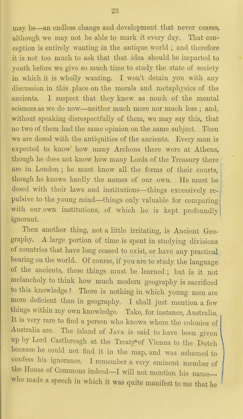 2S may be—an endless change and development that never ceases, although we may not be able to mark it every day. That con- ception is entirely wanting in the antique world ; and therefore it is not too much to ask that that idea should be imparted to youth before we give so much time to study the state of society in which it is wholly wanting. I won't detain you with any discussion in this place on the morals and metaphysics of the ancients. I suspect that they knew as much of the mental sciences as we do now—neither much more nor much less ; and, without speaking disrespectfully of them, we may say this, that no two of them had the same opinion on the same subject. Then we are dosed with the antiquities of the ancients. Every man is expected to know how many Archons there were at Athens, though he does not know how many Lords of the Treasury there are in London ; he must know all the forms of their courts, though he knows hardly the names of our own. He must be dosed with their laws and institutions—things excessively re- pulsive to the young mind—things only valuable for comparing with our own institutions, of which he is kept profoundly ignorant. Then another thing, not a little irritating, is Ancient Geo- graphy. A large portion of time is spent in studying divisions of countries that have long ceased to exist, or have any practical bearing on the world. Of course, if you are to study the language of the ancients, these things must be learned ; but is it not melancholy to think how much modern geography is sacrificed to this knowledge ? There is nothing in which young men are more deficient than in geography. I shall just mention a few things within my own knowledge. Take, for instance, Australia. It is very rare to find a person who knows where the colonies of j Australia are. The island of Java is said to have been given up by Lord Castlereagh at the Treaty^of Vienna to the Dutch because he could not find it in the map, and was ashamed to confess his ignorance. I remember a very eminent member of the House of Commons indeed—I will not mention his name— who made a speech in which it was quite manifest to me that he