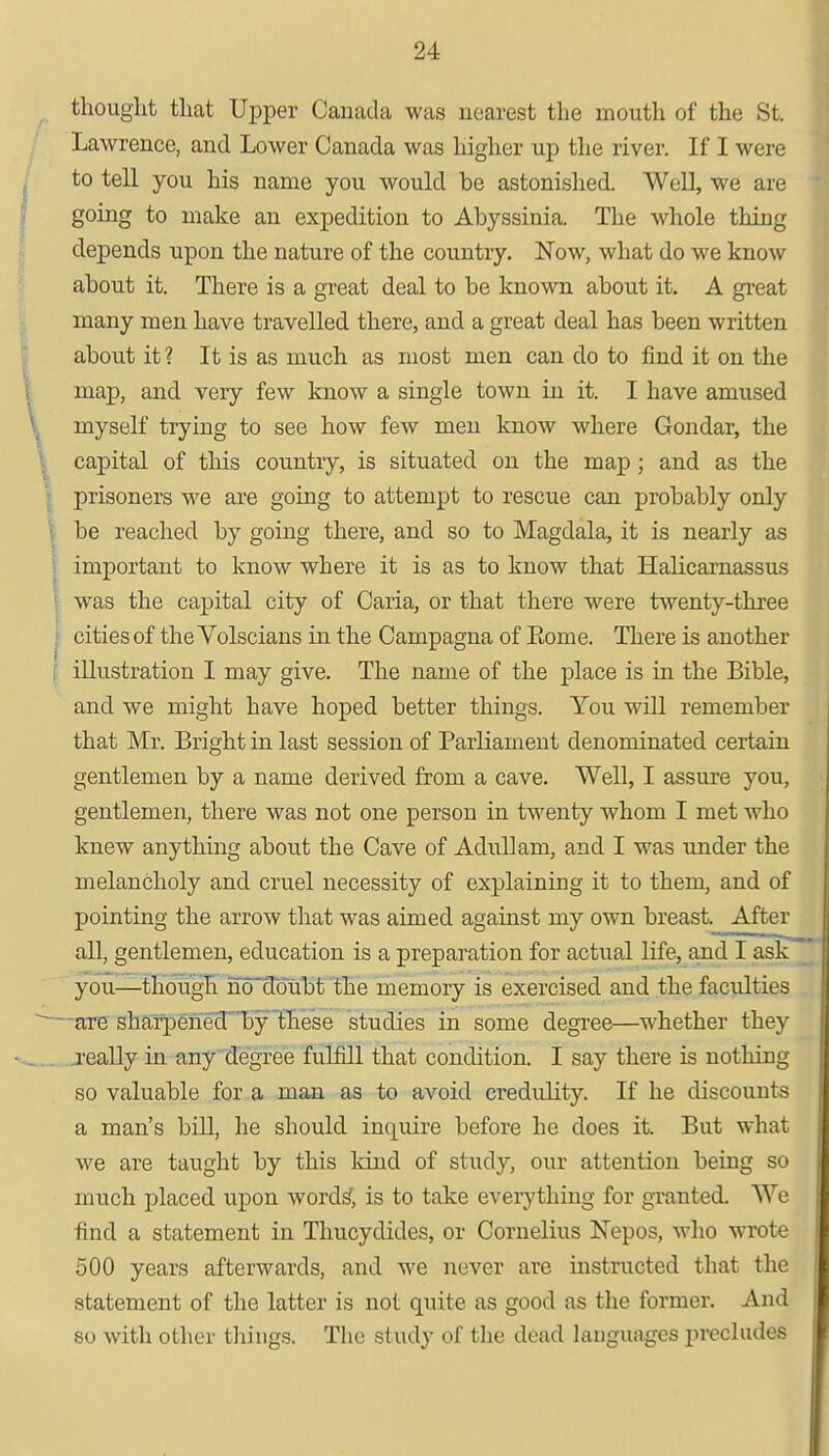 thought that Upper Canada was nearest the mouth of the St. Lawrence, and Lower Canada was higher up the river. If I were to tell you his name you would be astonished. Well we are going to make an expedition to Abyssinia. The whole thing depends upon the nature of the country. Now, what do we know about it. There is a great deal to be known about it. A great many men have travelled there, and a great deal has been written about it? It is as much as most men can do to find it on the map, and very few know a single town in it. I have amused myself trying to see how few men know where Gondar, the capital of this country, is situated on the map; and as the prisoners we are going to attempt to rescue can probably only • be reached by going there, and so to Magdala, it is nearly as I important to know where it is as to know that Halicarnassus was the capital city of Caria, or that there were twenty-three cities of the Volscians in the Campagna of Eorne. There is another illustration I may give. The name of the place is in the Bible, and we might have hoped better things. You will remember that Mr. Bright in last session of Parliament denominated certain gentlemen by a name derived from a cave. Well, I assure you, gentlemen, there was not one person in twenty whom I met who knew anything about the Cave of Adullam, and I was under the melancholy and cruel necessity of explaining it to them, and of pointing the arrow that was aimed against my own breast. After all, gentlemen, education is a preparation for actual life, and I ask you—though no doubt the memory is exercised and the faculties are sharpened by these studies in some degree—whether they really in any degree fulfill that condition. I say there is nothing so valuable for a man as to avoid credulity. If he discounts a man's bill, he should inquire before he does it. But what we are taught by this kind of study, our attention being so much placed upon words', is to take everything for granted. We find a statement in Thucydides, or Cornelius Nepos, who wrote 500 years afterwards, and we never are instructed that the statement of the latter is not quite as good as the former. And so with other things. The study of the dead languages precludes