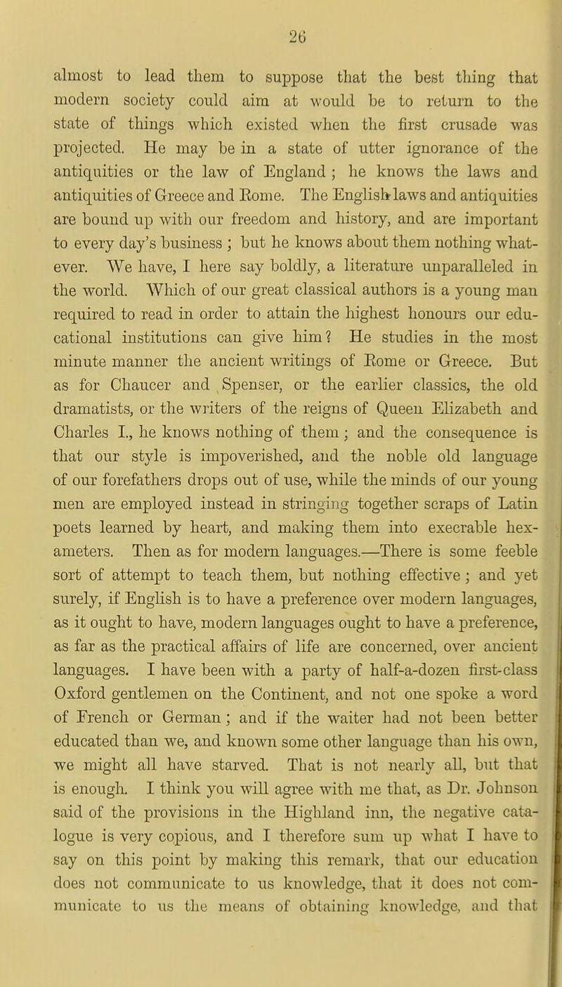 almost to lead them to suppose that the best thing that modern society could aim at would be to return to the state of things which existed when the first crusade was projected. He may be in a state of utter ignorance of the antiquities or the law of England ; he knows the laws and antiquities of Greece and Eome. The English laws and antiquities are bound up with our freedom and history, and are important to every day's business ; but he knows about them nothing what- ever. We have, I here say boldly, a literature unparalleled in the world. Which of our great classical authors is a young man required to read in order to attain the highest honours our edu- cational institutions can give him? He studies in the most minute manner the ancient writings of Eome or Greece. But as for Chaucer and , Spenser, or the earlier classics, the old dramatists, or the writers of the reigns of Queen Elizabeth and Charles I., he knows nothing of them ; and the consequence is that our style is impoverished, and the noble old language of our forefathers drops out of use, while the minds of our young men are employed instead in stringing together scraps of Latin poets learned by heart, and making them into execrable hex- ameters. Then as for modern languages.—There is some feeble sort of attempt to teach them, but nothing effective ; and yet surely, if English is to have a preference over modern languages, as it ought to have, modern languages ought to have a preference, as far as the practical affairs of life are concerned, over ancient languages. I have been with a party of half-a-dozen first-class Oxford gentlemen on the Continent, and not one spoke a word of French or German; and if the waiter had not been better educated than we, and known some other language than his own, we might all have starved. That is not nearly all, but that is enough. I think you will agree with me that, as Dr. Johnson said of the provisions in the Highland inn, the negative cata- logue is very copious, and I therefore sum up what I have to say on this point by making this remark, that our education does not communicate to us knowledge, that it does not com- municate to us the means of obtaining knowledge, and that