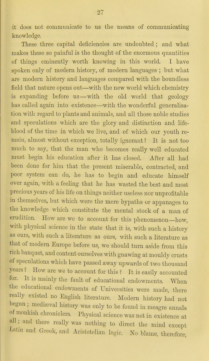 it does not communicate to us the means of communicating knowledge. These three capital deficiencies are undoubted; and what makes these so painful is the thought of the enormous quantities of things eminently worth knowing in this world. I have spoken only of modern history, of modern languages ; but what are modern history and languages compared with the boundless field that nature opens out—with the new world which chemistry is expanding before us—with the old world that geology has called again into existence—with the wonderful generalisa- tion with regard to plants and animals, and all those noble studies and speculations which are the glory and distinction and life- blood of the time in which we live, and of which our youth re- main, almost without exception, totally ignorant ? It is not too much to say, that the man who becomes really well educated must begin his education after it has closed. After all had been done for him that the present miserable, contracted, and poor system can do, he has to begin and educate himself over again, with a feeling that he has wasted the best and most precious years of his life on things neither useless nor unprofitable in themselves, but which were the mere bypaths or appanages to the knowledge which constitute the mental stock of a man of erudition. How are we to account for this phenomenon—how, with physical science in the state that it is, with such a history as ours, with such a literature as ours, with such a literature as that of modern Europe before us, we should turn aside from this rich banquet, and content ourselves with gnawing at mouldy crusts of speculations which have passed away upwards of two thousand years ? How are we to account for this ? It is easily accounted for. It is mainly the fault of educational endowments. When the educational endowments of Universities were made, there really existed no English literature. Modern history had not begun ; mediaeval history was only to be found in meagre annals of monkish chroniclers. Physical science was not in existence at all; and there really was nothing to direct the mind except Eatm and Greek, and Aristotelian logic. No blame, therefore