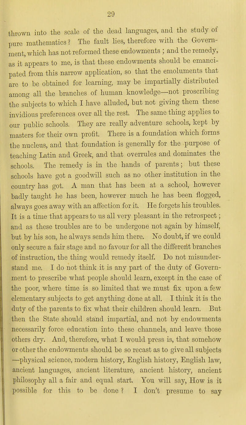 thrown into the scale of the dead languages, and the study of pure mathematics ? The fault lies, therefore with the Govern- ment, which has not reformed these endowments ; and the remedy, as it appears to me, is that these endowments should be emanci- pated from this narrow application, so that the emoluments that are to be obtained for learning, may be impartially distributed among all the branches of human knowledge—not proscribing the subjects to which I have alluded, but not giving them these invidious preferences over all the rest. The same thing applies to our public schools. They are really adventure schools, kept by masters for their own profit. There is a foundation which forms the nucleus, and that foundation is generally for the purpose of teaching Latin and Greek, and that overrules and dominates the schools. The remedy is in the hands of parents; but these schools have got a goodwill such as no other institution in the country has got. A man that has been at a school, however badly taught he has been, however much he has been flogged, always goes away with an affection for it. He forgets his troubles. It is a time that appears to us all very pleasant in the retrospect; and as these troubles are to be undergone not again by himself, but by his son, he always sends him there. No doubt, if we could only secure a fair stage and no favour for all the different branches of instruction, the thing would remedy itself. Do not misunder- stand me. I do not think it is any part of the duty of Govern- ment to prescribe what people should learn, except in the case of the poor, where time is so limited that we must fix upon a few elementary subjects to get anything done at all. I think it is the duty of the parents to fix what their children should learn. But then the State should stand impartial, and not by endowments necessarily force education into these channels, and leave those others dry. And, therefore, what I would press is, that somehow or other the endowments should be so recast as to give all subjects —physical science, modern history, English history, English law, ancient languages, ancient literature, ancient history, ancient philosophy all a fair and equal start. You will say, How is it possible for this to be done ? I don't presume to say