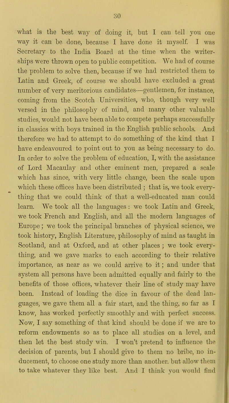 •so what is the best way of doing it, but I can tell you one way it can be done, because I have done it myself. I was Secretary to the India Board at the time when the writer- ships were thrown open to public competition. We had of course the problem to solve then, because if we had restricted them to Latin and Greek, of course we should have excluded a great number of very meritorious candidates—gentlemen, for instance, coming from the Scotch Universities, who, though very well versed in the philosophy of mind, and many other valuable studies, would not have been able to compete perhaps successfully in classics with boys trained in the English public schools. And therefore we had to attempt to do something of the kind that I have endeavoured to point out to you as being necessary to do. In order to solve the problem of education, I, with the assistance of Lord Macaulay and other eminent men, prepared a scale which has since, with very little change, been the scale upon which these offices have been distributed ; that is, we took every- thing that we could think of that a well-educated man could learn. We took all the languages : we took Latin and Greek, we took French and English, and all the modern languages of Europe; we took the principal branches of physical science, we took history, English Literature, philosophy of mind as taught in Scotland, and at Oxford, and at other places ; we took every- thing, and we gave marks to each according to their relative importance, as near as we could arrive to it; and under that system all persons have been admitted equally and fairly to the benefits of those offices, whatever their line of study may have been. Instead of loading the dice in favour of the dead lan- guages, we gave them all a fair start, and the thing, so far as 1 know, has worked perfectly smoothly and with perfect success. Now, I say something of that kind should be done if we are to reform endowments so as to place all studies on a level, and then let the best study win. I won't pretend to influence the decision of parents, but I should give to them no bribe, no in- ducement, to choose one study more than another, but allow them to take whatever they like best. And I think you would find