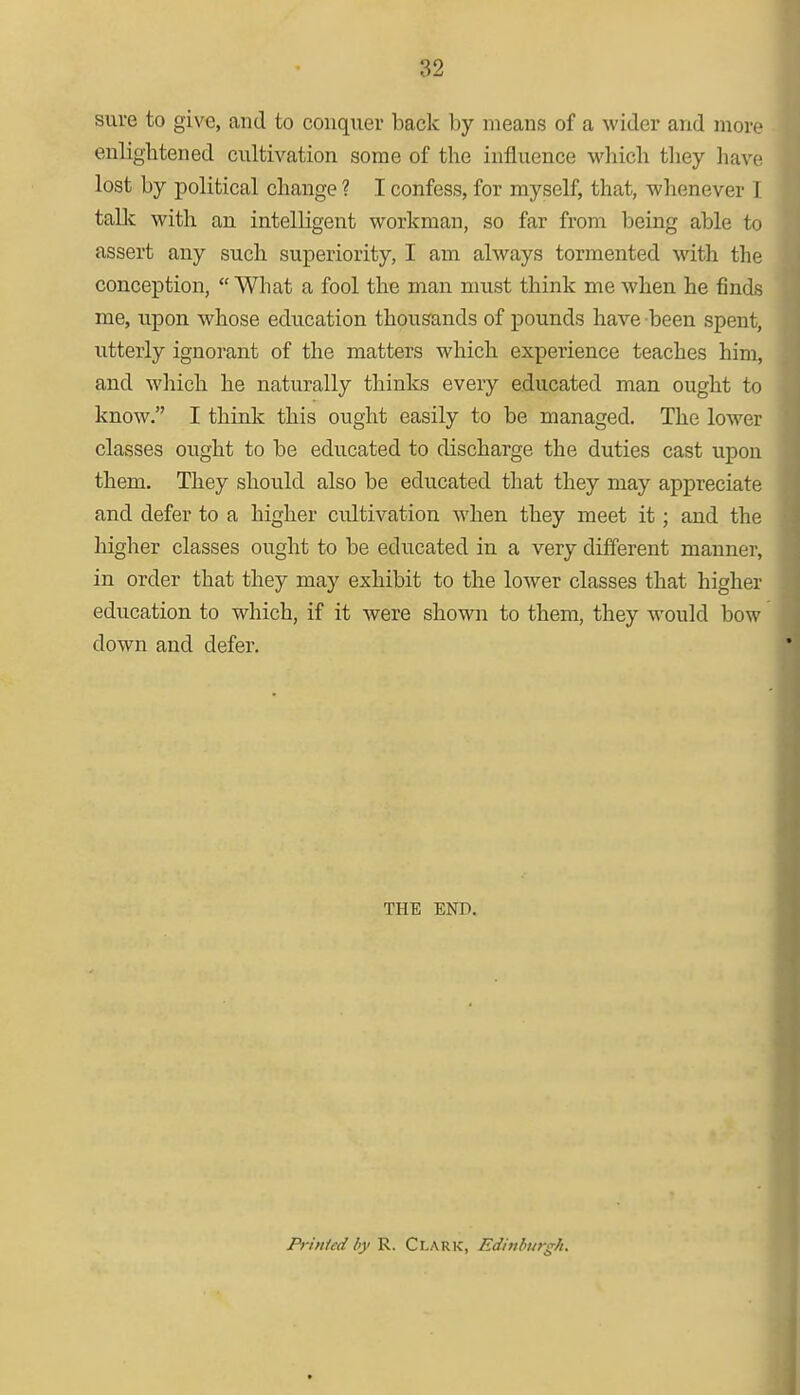 sure to give, and to conquer back by means of a wider and more enlightened cultivation some of the influence which they have lost by political change ? I confess, for myself, that, whenever I talk with an intelligent workman, so far from being able to assert any such superiority, I am always tormented with the conception,  What a fool the man must think me when he finds me, upon whose education thousands of pounds have been spent, utterly ignorant of the matters which experience teaches him, and which he naturally thinks every educated man ought to know. I think this ought easily to be managed. The lower classes ought to be educated to discharge the duties cast upon them. They should also be educated that they may appreciate and defer to a higher cultivation when they meet it; and the higher classes ought to be educated in a very different manner, in order that they may exhibit to the lower classes that higher education to which, if it were shown to them, they would bow down and defer. THE END. Printed by R. Clark, Edinburgh.