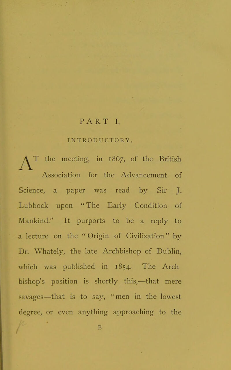 INTRODUCTORY. T the meeting, in 1867, of the British Association for the Advancement of Science, a paper was read by Sir J. Lubbock upon The Early Condition of Mankind. It purports to be a reply to a lecture on the Origin of Civilization by Dr. Whately, the late Archbishop of Dublin, which was published in 1854. The Arch bishop's position is shortly this,—that mere savages—that is to say, men in the lowest degree, or even anything approaching to the / 15