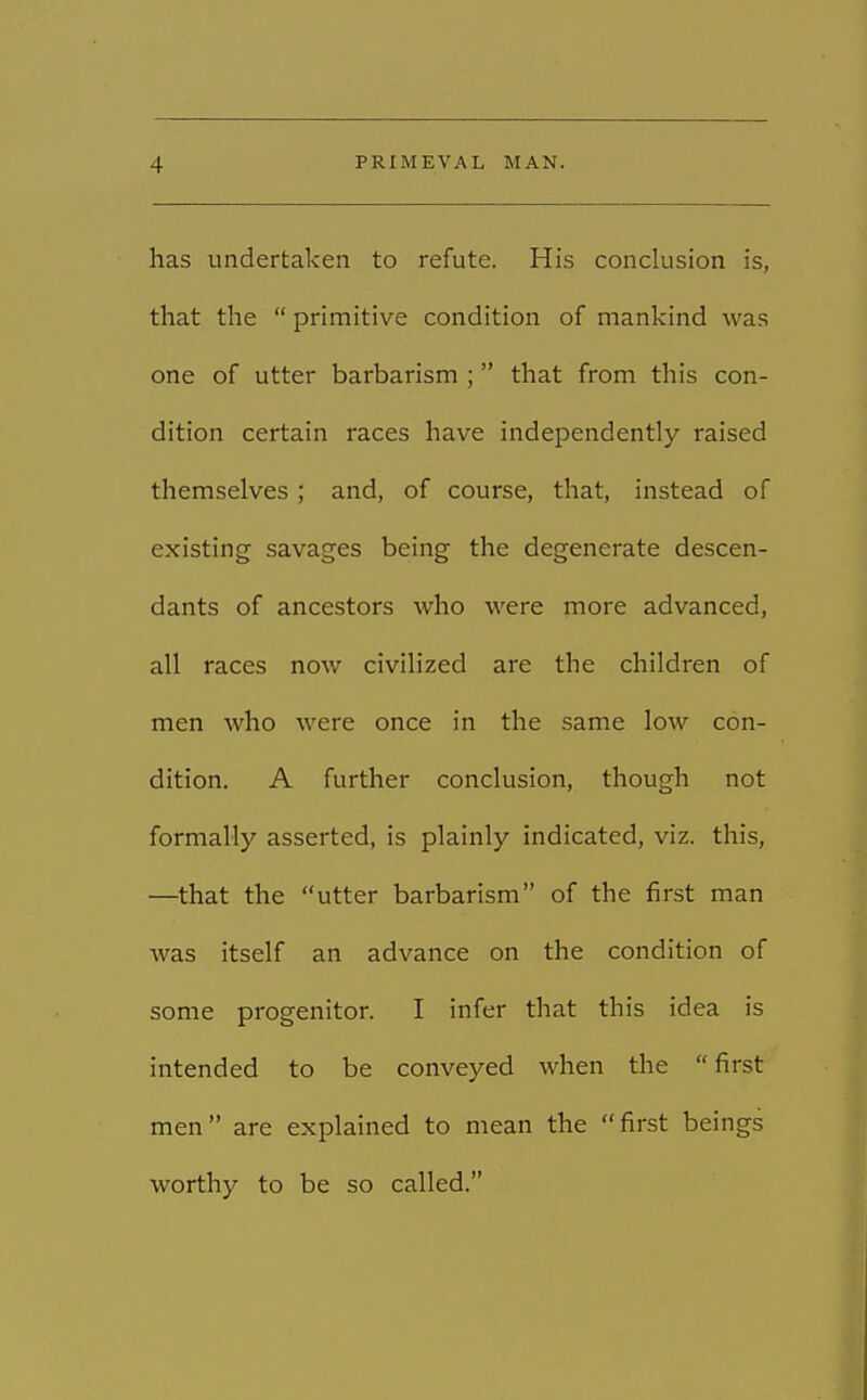 has undertaken to refute. His conclusion is, that the  primitive condition of mankind was one of utter barbarism ; that from this con- dition certain races have independently raised themselves ; and, of course, that, instead of existing savages being the degenerate descen- dants of ancestors who were more advanced, all races now civilized are the children of men who were once in the same low con- dition. A further conclusion, though not formally asserted, is plainly indicated, viz. this, —that the utter barbarism of the first man was itself an advance on the condition of some progenitor. I infer that this idea is intended to be conveyed when the  first men are explained to mean the first beings worthy to be so called.