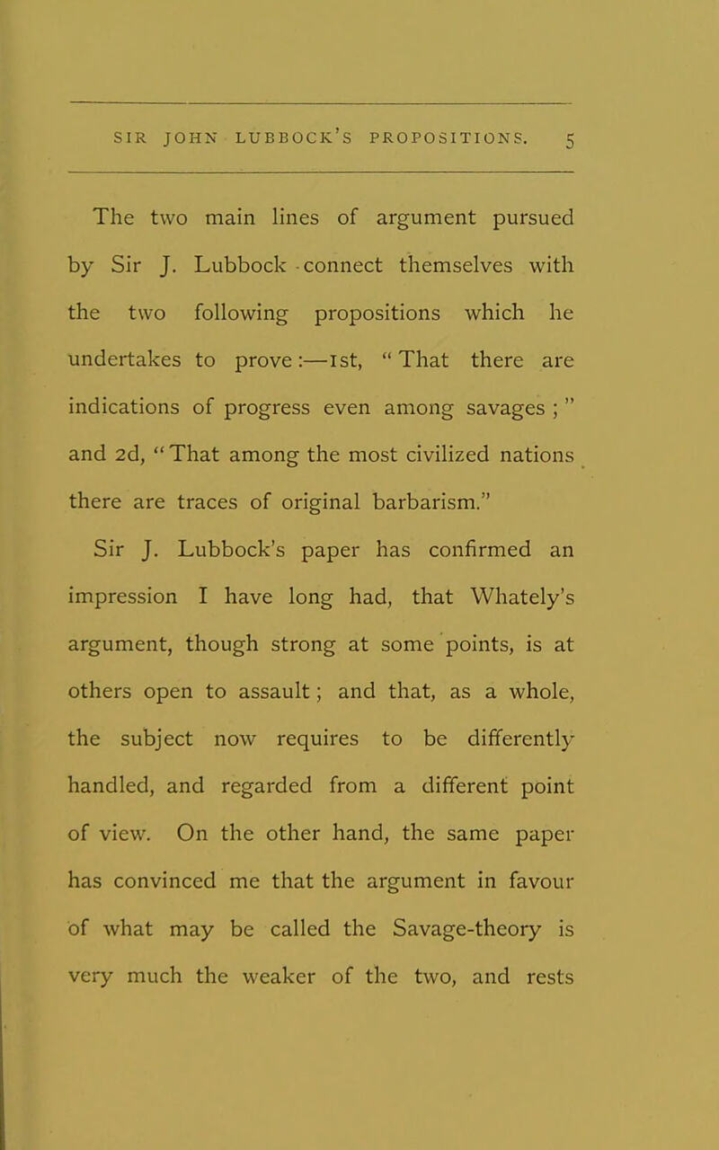 The two main lines of argument pursued by Sir J. Lubbock - connect themselves with the two following propositions which he undertakes to prove:—1st, That there are indications of progress even among savages ;  and 2d,  That among the most civilized nations there are traces of original barbarism. Sir J. Lubbock's paper has confirmed an impression I have long had, that Whately's argument, though strong at some points, is at others open to assault; and that, as a whole, the subject now requires to be differently handled, and regarded from a different point of view. On the other hand, the same paper has convinced me that the argument in favour of what may be called the Savage-theory is very much the weaker of the two, and rests