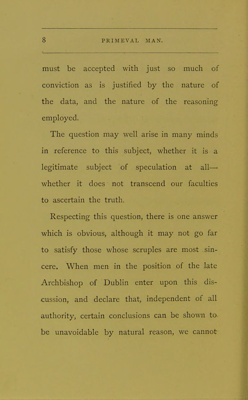 must be accepted with just so much of conviction as is justified by the nature of the data, and the nature of the reasoning employed. The question may well arise in many minds in reference to this subject, whether it is a legitimate subject of speculation at all— whether it does not transcend our faculties to ascertain the truth. Respecting this question, there is one answer which is obvious, although it may not go far to satisfy those whose scruples are most sin- cere. When men in the position of the late Archbishop of Dublin enter upon this dis- cussion, and declare that, independent of all authority, certain conclusions can be shown to. be unavoidable by natural reason, we cannot