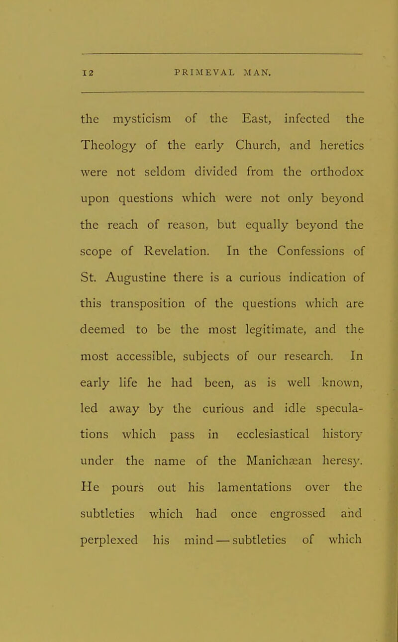 the mysticism of the East, infected the Theology of the early Church, and heretics were not seldom divided from the orthodox upon questions which were not only beyond the reach of reason, but equally beyond the scope of Revelation. In the Confessions of St. Augustine there is a curious indication of this transposition of the questions which are deemed to be the most legitimate, and the most accessible, subjects of our research. In early life he had been, as is well known, led away by the curious and idle specula- tions which pass in ecclesiastical history under the name of the Manichsean heresy. He pours out his lamentations over the subtleties which had once engrossed and perplexed his mind — subtleties of which