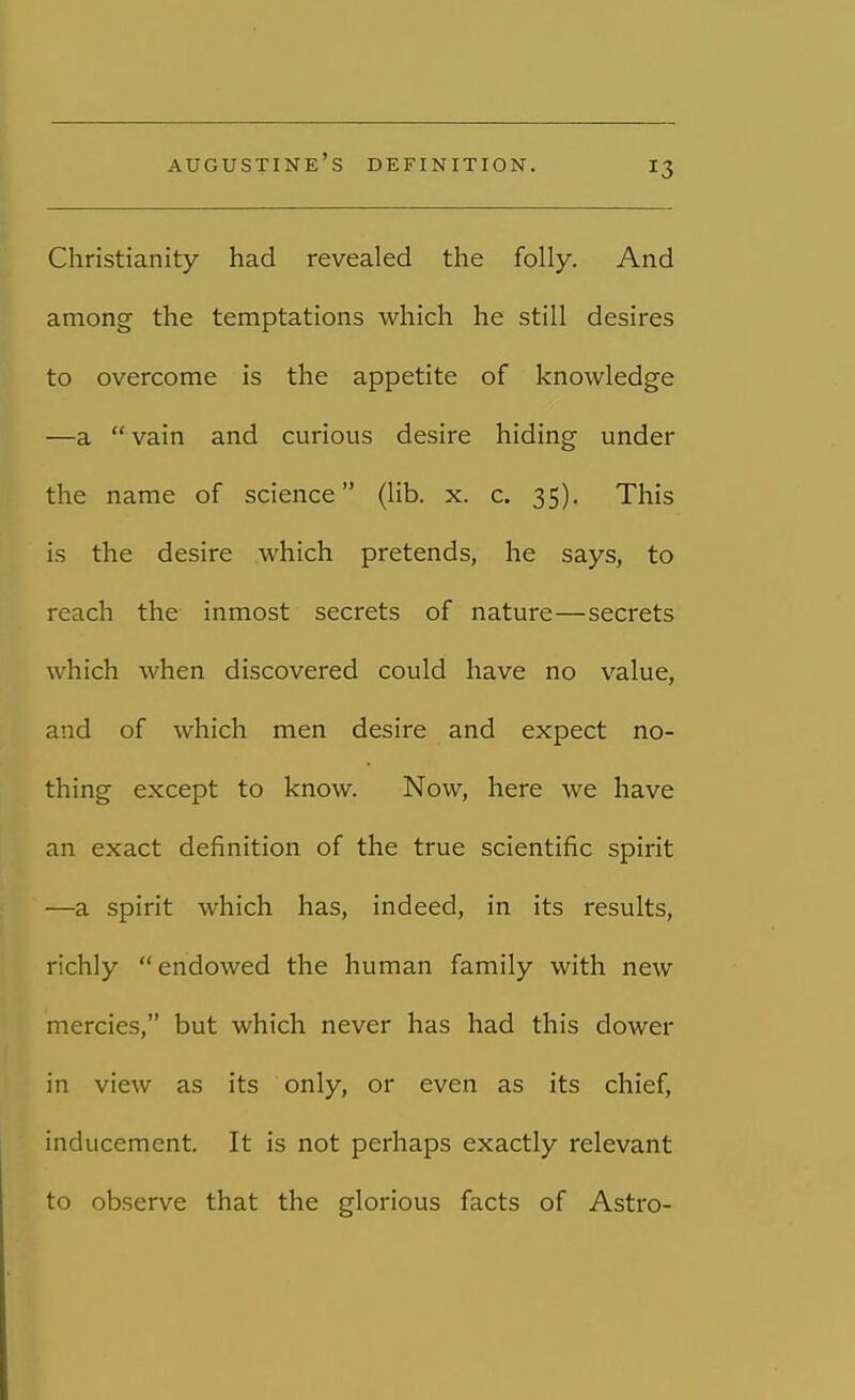 augustine's definition. J3 Christianity had revealed the folly. And among the temptations which he still desires to overcome is the appetite of knowledge —a vain and curious desire hiding under the name of science (lib. x. c. 35). This is the desire which pretends, he says, to reach the inmost secrets of nature—secrets which when discovered could have no value, and of which men desire and expect no- thing except to know. Now, here we have an exact definition of the true scientific spirit —a spirit which has, indeed, in its results, richly endowed the human family with new mercies, but which never has had this dower in view as its only, or even as its chief, inducement. It is not perhaps exactly relevant to observe that the glorious facts of Astro-