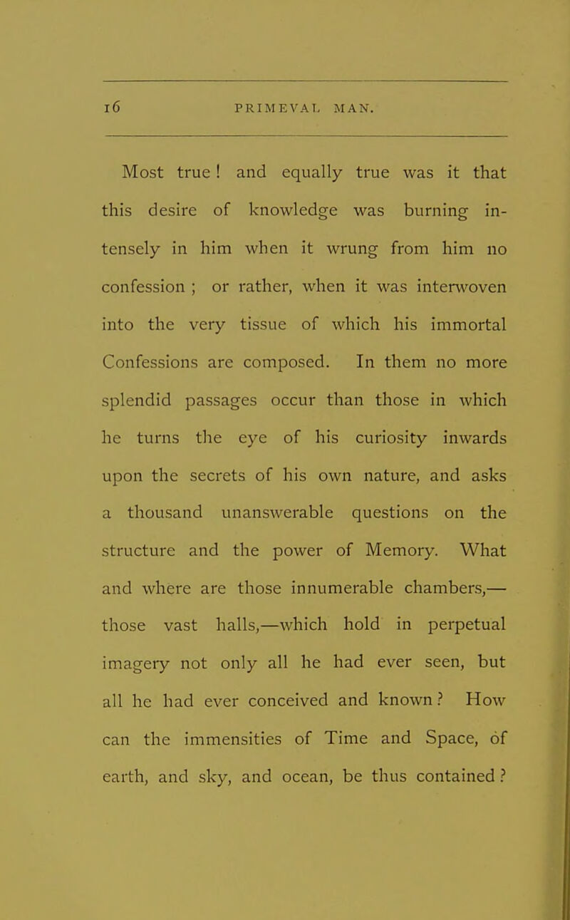 Most true! and equally true was it that this desire of knowledge was burning in- tensely in him when it wrung from him no confession ; or rather, when it was interwoven into the very tissue of which his immortal Confessions are composed. In them no more splendid passages occur than those in which he turns the eye of his curiosity inwards upon the secrets of his own nature, and asks a thousand unanswerable questions on the structure and the power of Memory. What and where are those innumerable chambers,— those vast halls,—which hold in perpetual imagery not only all he had ever seen, but all he had ever conceived and known? How can the immensities of Time and Space, of earth, and sky, and ocean, be thus contained ?