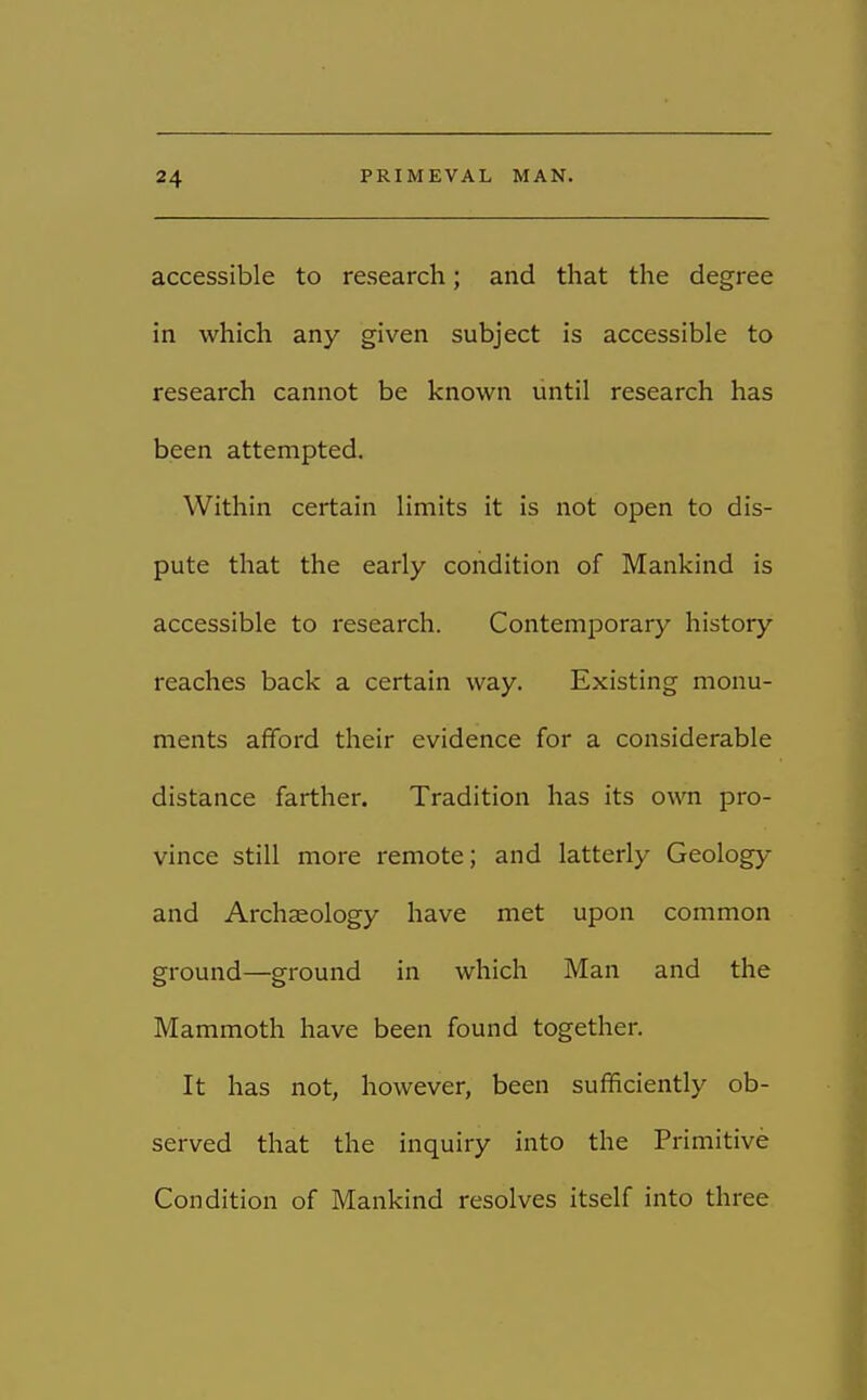 accessible to research; and that the degree in which any given subject is accessible to research cannot be known until research has been attempted. Within certain limits it is not open to dis- pute that the early condition of Mankind is accessible to research. Contemporary history reaches back a certain way. Existing monu- ments afford their evidence for a considerable distance farther. Tradition has its own pro- vince still more remote; and latterly Geology and Archaeology have met upon common ground—ground in which Man and the Mammoth have been found together. It has not, however, been sufficiently ob- served that the inquiry into the Primitive Condition of Mankind resolves itself into three