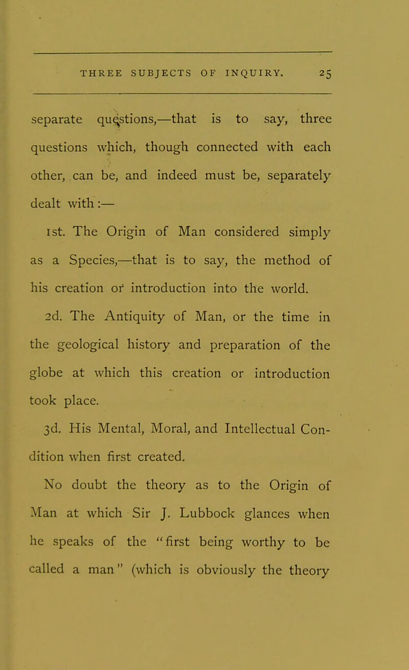 separate questions,—that is to say, three questions which, though connected with each other, can be, and indeed must be, separately dealt with:— ist. The Origin of Man considered simply as a Species,—that is to say, the method of his creation or introduction into the world. 2d. The Antiquity of Man, or the time in the geological history and preparation of the globe at which this creation or introduction took place. 3d. His Mental, Moral, and Intellectual Con- dition when first created. No doubt the theory as to the Origin of Man at which Sir J. Lubbock glances when he speaks of the first being worthy to be called a man (which is obviously the theory