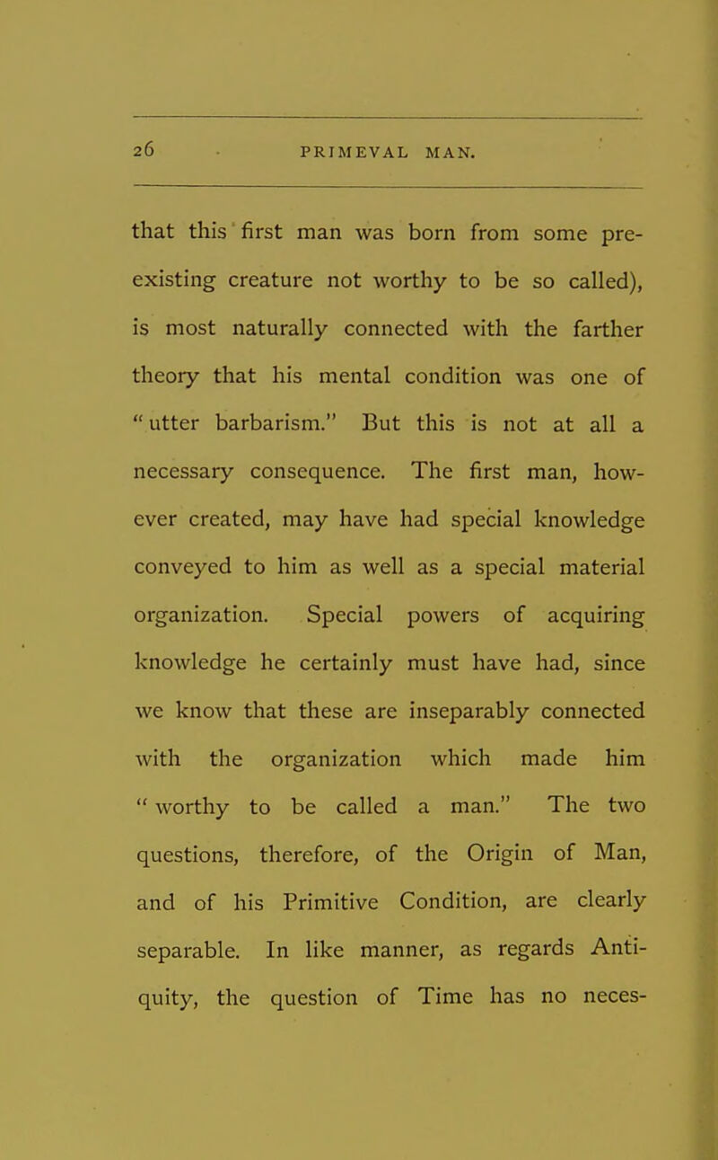 that this first man was born from some pre- existing creature not worthy to be so called), is most naturally connected with the farther theory that his mental condition was one of  utter barbarism. But this is not at all a necessary consequence. The first man, how- ever created, may have had special knowledge conveyed to him as well as a special material organization. Special powers of acquiring knowledge he certainly must have had, since we know that these are inseparably connected with the organization which made him  worthy to be called a man. The two questions, therefore, of the Origin of Man, and of his Primitive Condition, are clearly separable. In like manner, as regards Anti- quity, the question of Time has no neces-