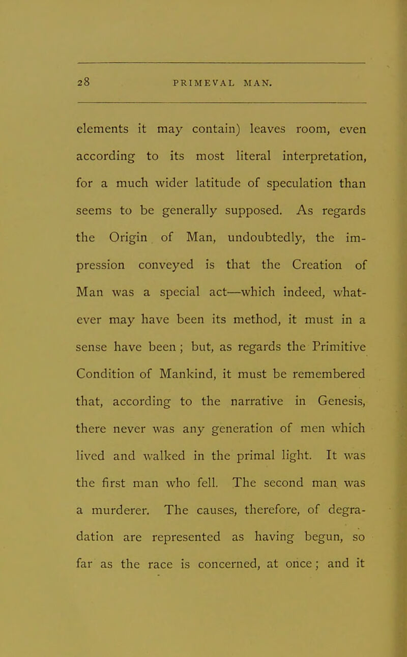 elements it may contain) leaves room, even according to its most literal interpretation, for a much wider latitude of speculation than seems to be generally supposed. As regards the Origin of Man, undoubtedly, the im- pression conveyed is that the Creation of Man was a special act—which indeed, what- ever may have been its method, it must in a sense have been; but, as regards the Primitive Condition of Mankind, it must be remembered that, according to the narrative in Genesis, there never was any generation of men which lived and walked in the primal light. It was the first man who fell. The second man was a murderer. The causes, therefore, of degra- dation are represented as having begun, so far as the race is concerned, at once; and it
