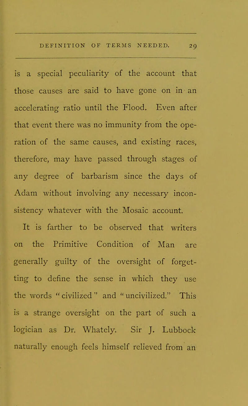 is a special peculiarity of the account that those causes are said to have gone on in an accelerating ratio until the Flood. Even after that event there was no immunity from the ope- ration of the same causes, and existing races, therefore, may have passed through stages of any degree of barbarism since the days of Adam without involving any necessary incon- sistency whatever with the Mosaic account. It is farther to be observed that writers on the Primitive Condition of Man are generally guilty of the oversight of forget- ting to define the sense in which they use the words  civilized  and  uncivilized. This is a strange oversight on the part of such a logician as Dr. Whately. Sir J. Lubbock naturally enough feels himself relieved from an