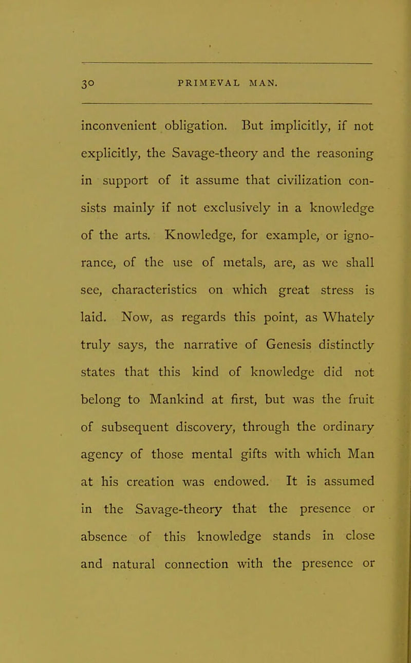 inconvenient obligation. But implicitly, if not explicitly, the Savage-theory and the reasoning in support of it assume that civilization con- sists mainly if not exclusively in a knowledge of the arts. Knowledge, for example, or igno- rance, of the use of metals, are, as we shall see, characteristics on which great stress is laid. Now, as regards this point, as Whately truly says, the narrative of Genesis distinctly states that this kind of knowledge did not belong to Mankind at first, but was the fruit of subsequent discovery, through the ordinary agency of those mental gifts with which Man at his creation was endowed. It is assumed in the Savage-theory that the presence or absence of this knowledge stands in close and natural connection with the presence or